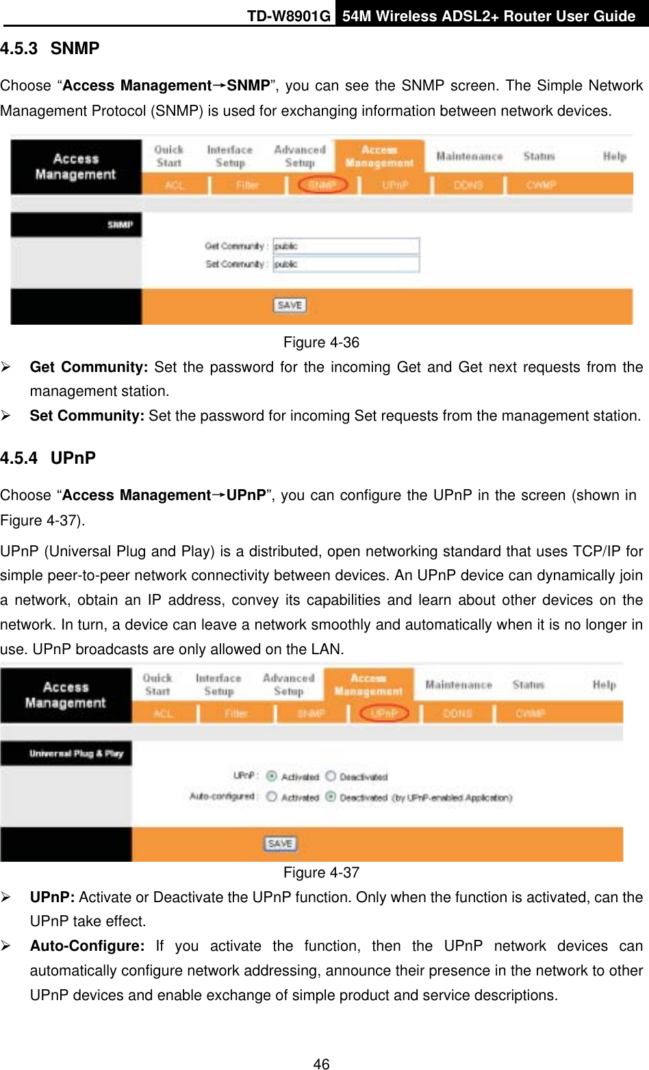 TD-W8901G 54M Wireless ADSL2+ Router User Guide464.5.3 SNMPChoose “Access ManagementėSNMP”, you can see the SNMP screen. The Simple Network Management Protocol (SNMP) is used for exchanging information between network devices. Figure 4-36 ¾Get Community: Set the password for the incoming Get and Get next requests from the management station. ¾Set Community: Set the password for incoming Set requests from the management station. 4.5.4 UPnPChoose “Access ManagementėUPnP”, you can configure the UPnP in the screen (shown in Figure 4-37).UPnP (Universal Plug and Play) is a distributed, open networking standard that uses TCP/IP for simple peer-to-peer network connectivity between devices. An UPnP device can dynamically join a network, obtain an IP address, convey its capabilities and learn about other devices on the network. In turn, a device can leave a network smoothly and automatically when it is no longer in use. UPnP broadcasts are only allowed on the LAN. Figure 4-37 ¾UPnP: Activate or Deactivate the UPnP function. Only when the function is activated, can the UPnP take effect. ¾Auto-Configure: If you activate the function, then the UPnP network devices can automatically configure network addressing, announce their presence in the network to other UPnP devices and enable exchange of simple product and service descriptions. 