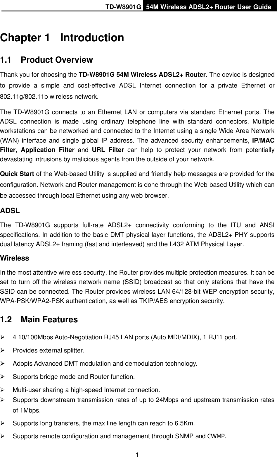 TD-W8901G 54M Wireless ADSL2+ Router User Guide1Chapter 1  Introduction1.1 Product Overview Thank you for choosing the TD-W8901G 54M Wireless ADSL2+ Router. The device is designed to provide a simple and cost-effective ADSL Internet connection for a private Ethernet or 802.11g/802.11b wireless network. The TD-W8901G connects to an Ethernet LAN or computers via standard Ethernet ports. The ADSL connection is made using ordinary telephone line with standard connectors. Multiple workstations can be networked and connected to the Internet using a single Wide Area Network (WAN) interface and single global IP address. The advanced security enhancements, IP/MACFilter,Application Filter and URL Filter can help to protect your network from potentially devastating intrusions by malicious agents from the outside of your network. Quick Start of the Web-based Utility is supplied and friendly help messages are provided for the configuration. Network and Router management is done through the Web-based Utility which can be accessed through local Ethernet using any web browser. ADSLThe TD-W8901G supports full-rate ADSL2+ connectivity conforming to the ITU and ANSI specifications. In addition to the basic DMT physical layer functions, the ADSL2+ PHY supports dual latency ADSL2+ framing (fast and interleaved) and the I.432 ATM Physical Layer. WirelessIn the most attentive wireless security, the Router provides multiple protection measures. It can be set to turn off the wireless network name (SSID) broadcast so that only stations that have the SSID can be connected. The Router provides wireless LAN 64/128-bit WEP encryption security, WPA-PSK/WPA2-PSK authentication, as well as TKIP/AES encryption security. 1.2 Main Features ¾  4 10/100Mbps Auto-Negotiation RJ45 LAN ports (Auto MDI/MDIX), 1 RJ11 port. ¾  Provides external splitter. ¾  Adopts Advanced DMT modulation and demodulation technology. ¾  Supports bridge mode and Router function. ¾  Multi-user sharing a high-speed Internet connection. ¾  Supports downstream transmission rates of up to 24Mbps and upstream transmission rates of 1Mbps. ¾  Supports long transfers, the max line length can reach to 6.5Km. ¾  Supports remote configuration and management through SNMP and CWMP.
