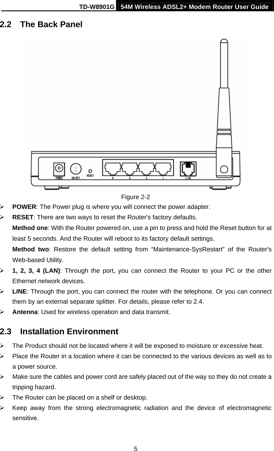 TD-W8901G 54M Wireless ADSL2+ Modem Router User Guide  52.2  The Back Panel  Figure 2-2 ¾ POWER: The Power plug is where you will connect the power adapter. ¾ RESET: There are two ways to reset the Router&apos;s factory defaults.   Method one: With the Router powered on, use a pin to press and hold the Reset button for at least 5 seconds. And the Router will reboot to its factory default settings. Method two: Restore the default setting from “Maintenance-SysRestart”  of the Router&apos;s Web-based Utility. ¾ 1, 2, 3, 4 (LAN): Through the port, you can connect the Router to your PC or the other Ethernet network devices. ¾ LINE: Through the port, you can connect the router with the telephone. Or you can connect them by an external separate splitter. For details, please refer to 2.4. ¾ Antenna: Used for wireless operation and data transmit. 2.3  Installation Environment ¾  The Product should not be located where it will be exposed to moisture or excessive heat. ¾  Place the Router in a location where it can be connected to the various devices as well as to a power source. ¾  Make sure the cables and power cord are safely placed out of the way so they do not create a tripping hazard. ¾  The Router can be placed on a shelf or desktop. ¾  Keep away from the strong electromagnetic radiation and the device of electromagnetic sensitive. 