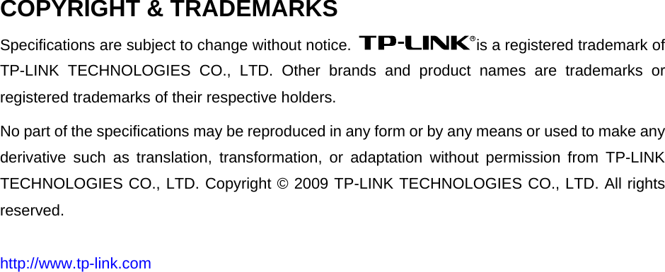   COPYRIGHT &amp; TRADEMARKS Specifications are subject to change without notice.  is a registered trademark of TP-LINK TECHNOLOGIES CO., LTD. Other brands and product names are trademarks or registered trademarks of their respective holders. No part of the specifications may be reproduced in any form or by any means or used to make any derivative such as translation, transformation, or adaptation without permission from TP-LINK TECHNOLOGIES CO., LTD. Copyright © 2009 TP-LINK TECHNOLOGIES CO., LTD. All rights reserved. http://www.tp-link.com 