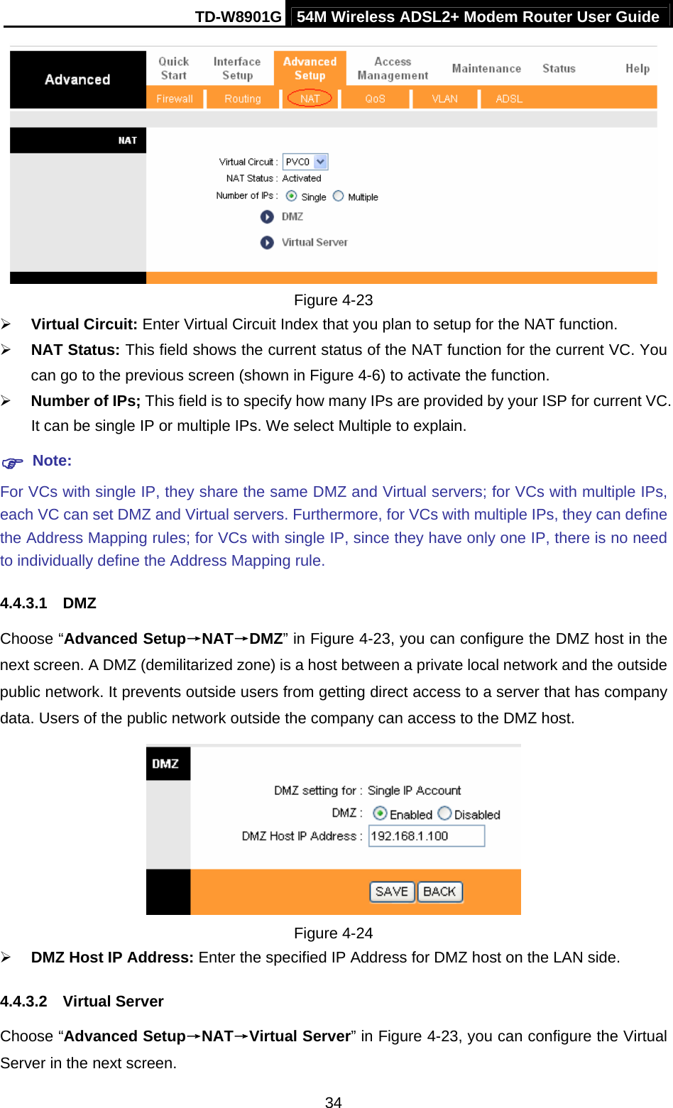 TD-W8901G 54M Wireless ADSL2+ Modem Router User Guide  34 Figure 4-23 ¾ Virtual Circuit: Enter Virtual Circuit Index that you plan to setup for the NAT function. ¾ NAT Status: This field shows the current status of the NAT function for the current VC. You can go to the previous screen (shown in Figure 4-6) to activate the function. ¾ Number of IPs; This field is to specify how many IPs are provided by your ISP for current VC. It can be single IP or multiple IPs. We select Multiple to explain. ) Note: For VCs with single IP, they share the same DMZ and Virtual servers; for VCs with multiple IPs, each VC can set DMZ and Virtual servers. Furthermore, for VCs with multiple IPs, they can define the Address Mapping rules; for VCs with single IP, since they have only one IP, there is no need to individually define the Address Mapping rule. 4.4.3.1  DMZ Choose “Advanced Setup→NAT→DMZ” in Figure 4-23, you can configure the DMZ host in the next screen. A DMZ (demilitarized zone) is a host between a private local network and the outside public network. It prevents outside users from getting direct access to a server that has company data. Users of the public network outside the company can access to the DMZ host.  Figure 4-24 ¾ DMZ Host IP Address: Enter the specified IP Address for DMZ host on the LAN side. 4.4.3.2  Virtual Server Choose “Advanced Setup→NAT→Virtual Server” in Figure 4-23, you can configure the Virtual Server in the next screen.   