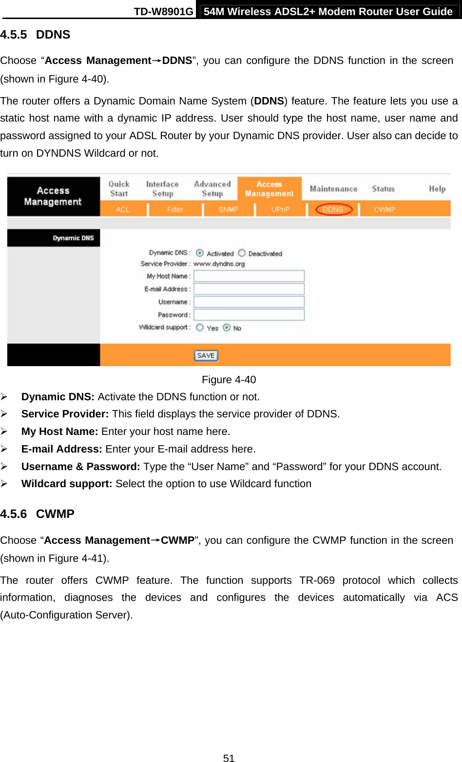 TD-W8901G 54M Wireless ADSL2+ Modem Router User Guide  514.5.5  DDNS Choose “Access Management→DDNS”, you can configure the DDNS function in the screen (shown in Figure 4-40). The router offers a Dynamic Domain Name System (DDNS) feature. The feature lets you use a static host name with a dynamic IP address. User should type the host name, user name and password assigned to your ADSL Router by your Dynamic DNS provider. User also can decide to turn on DYNDNS Wildcard or not.  Figure 4-40 ¾ Dynamic DNS: Activate the DDNS function or not. ¾ Service Provider: This field displays the service provider of DDNS. ¾ My Host Name: Enter your host name here. ¾ E-mail Address: Enter your E-mail address here. ¾ Username &amp; Password: Type the “User Name” and “Password” for your DDNS account. ¾ Wildcard support: Select the option to use Wildcard function 4.5.6  CWMP Choose “Access Management→CWMP”, you can configure the CWMP function in the screen (shown in Figure 4-41). The router offers CWMP feature. The function supports TR-069 protocol which collects information, diagnoses the devices and configures the devices automatically via ACS (Auto-Configuration Server). 