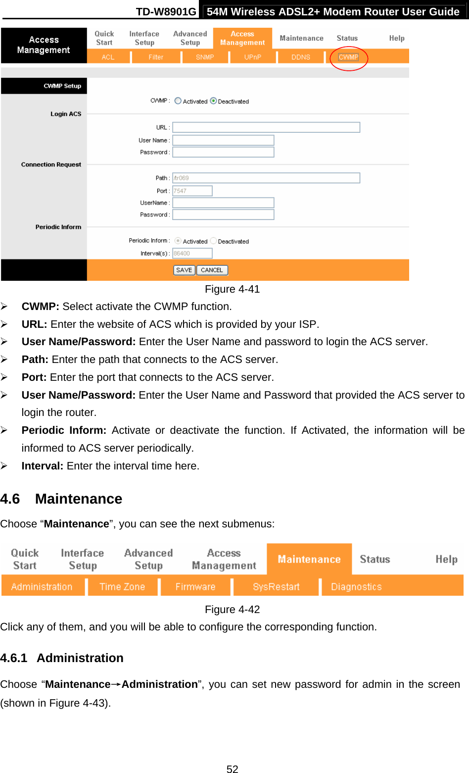 TD-W8901G 54M Wireless ADSL2+ Modem Router User Guide  52 Figure 4-41 ¾ CWMP: Select activate the CWMP function. ¾ URL: Enter the website of ACS which is provided by your ISP. ¾ User Name/Password: Enter the User Name and password to login the ACS server. ¾ Path: Enter the path that connects to the ACS server. ¾ Port: Enter the port that connects to the ACS server. ¾ User Name/Password: Enter the User Name and Password that provided the ACS server to login the router. ¾ Periodic Inform: Activate or deactivate the function. If Activated, the information will be informed to ACS server periodically. ¾ Interval: Enter the interval time here. 4.6  Maintenance Choose “Maintenance”, you can see the next submenus:  Figure 4-42 Click any of them, and you will be able to configure the corresponding function. 4.6.1  Administration Choose “Maintenance→Administration”, you can set new password for admin in the screen (shown in Figure 4-43). 