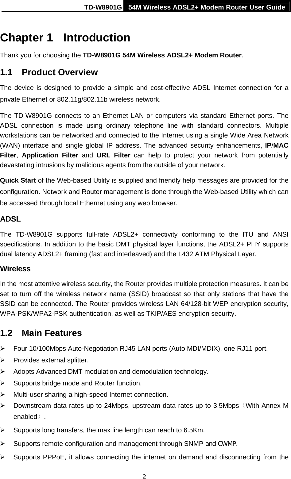 TD-W8901G 54M Wireless ADSL2+ Modem Router User Guide  2Chapter 1  Introduction Thank you for choosing the TD-W8901G 54M Wireless ADSL2+ Modem Router. 1.1  Product Overview The device is designed to provide a simple and cost-effective ADSL Internet connection for a private Ethernet or 802.11g/802.11b wireless network. The TD-W8901G connects to an Ethernet LAN or computers via standard Ethernet ports. The ADSL connection is made using ordinary telephone line with standard connectors. Multiple workstations can be networked and connected to the Internet using a single Wide Area Network (WAN) interface and single global IP address. The advanced security enhancements, IP/MAC Filter,  Application Filter and URL Filter can help to protect your network from potentially devastating intrusions by malicious agents from the outside of your network. Quick Start of the Web-based Utility is supplied and friendly help messages are provided for the configuration. Network and Router management is done through the Web-based Utility which can be accessed through local Ethernet using any web browser. ADSL The TD-W8901G supports full-rate ADSL2+ connectivity conforming to the ITU and ANSI specifications. In addition to the basic DMT physical layer functions, the ADSL2+ PHY supports dual latency ADSL2+ framing (fast and interleaved) and the I.432 ATM Physical Layer. Wireless In the most attentive wireless security, the Router provides multiple protection measures. It can be set to turn off the wireless network name (SSID) broadcast so that only stations that have the SSID can be connected. The Router provides wireless LAN 64/128-bit WEP encryption security, WPA-PSK/WPA2-PSK authentication, as well as TKIP/AES encryption security. 1.2  Main Features ¾  Four 10/100Mbps Auto-Negotiation RJ45 LAN ports (Auto MDI/MDIX), one RJ11 port. ¾  Provides external splitter. ¾  Adopts Advanced DMT modulation and demodulation technology. ¾  Supports bridge mode and Router function. ¾  Multi-user sharing a high-speed Internet connection. ¾  Downstream data rates up to 24Mbps, upstream data rates up to 3.5Mbps（With Annex M enabled）. ¾  Supports long transfers, the max line length can reach to 6.5Km. ¾  Supports remote configuration and management through SNMP and CWMP. ¾  Supports PPPoE, it allows connecting the internet on demand and disconnecting from the 