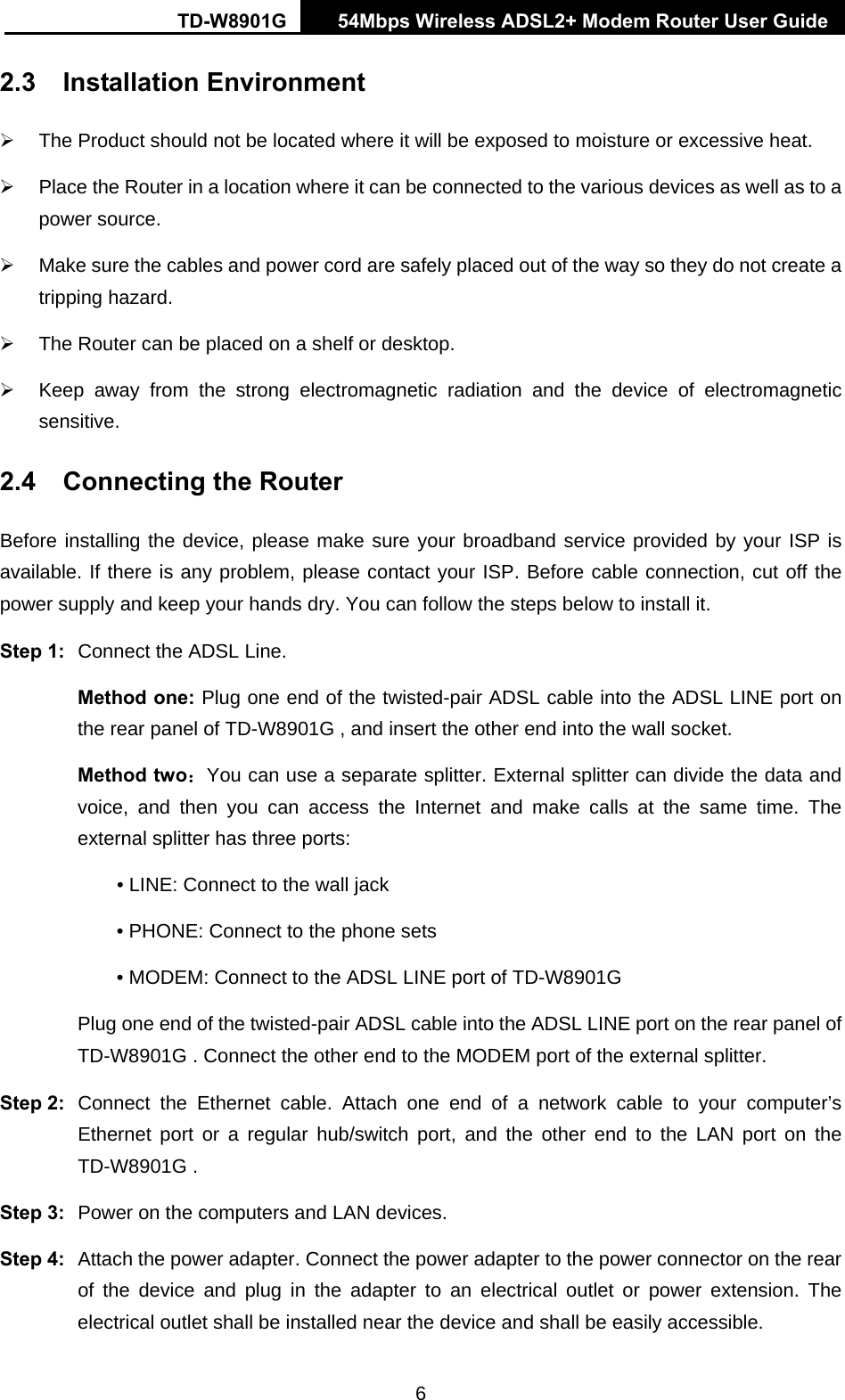 TD-W8901G   54Mbps Wireless ADSL2+ Modem Router User Guide 6 2.3 Installation Environment ¾  The Product should not be located where it will be exposed to moisture or excessive heat. ¾  Place the Router in a location where it can be connected to the various devices as well as to a power source. ¾  Make sure the cables and power cord are safely placed out of the way so they do not create a tripping hazard. ¾  The Router can be placed on a shelf or desktop. ¾  Keep away from the strong electromagnetic radiation and the device of electromagnetic sensitive. 2.4  Connecting the Router Before installing the device, please make sure your broadband service provided by your ISP is available. If there is any problem, please contact your ISP. Before cable connection, cut off the power supply and keep your hands dry. You can follow the steps below to install it. Step 1:  Connect the ADSL Line. Method one: Plug one end of the twisted-pair ADSL cable into the ADSL LINE port on the rear panel of TD-W8901G , and insert the other end into the wall socket. Method two：You can use a separate splitter. External splitter can divide the data and voice, and then you can access the Internet and make calls at the same time. The external splitter has three ports: • LINE: Connect to the wall jack • PHONE: Connect to the phone sets • MODEM: Connect to the ADSL LINE port of TD-W8901G   Plug one end of the twisted-pair ADSL cable into the ADSL LINE port on the rear panel of TD-W8901G . Connect the other end to the MODEM port of the external splitter. Step 2:  Connect the Ethernet cable. Attach one end of a network cable to your computer’s Ethernet port or a regular hub/switch port, and the other end to the LAN port on the TD-W8901G . Step 3:  Power on the computers and LAN devices. Step 4:  Attach the power adapter. Connect the power adapter to the power connector on the rear of the device and plug in the adapter to an electrical outlet or power extension. The electrical outlet shall be installed near the device and shall be easily accessible. 