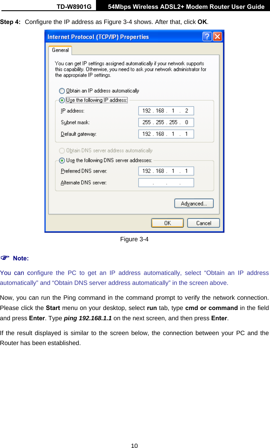 TD-W8901G   54Mbps Wireless ADSL2+ Modem Router User Guide 10 Step 4:  Configure the IP address as Figure 3-4 shows. After that, click OK.  Figure 3-4 ) Note: You can configure the PC to get an IP address automatically, select “Obtain an IP address automatically” and “Obtain DNS server address automatically” in the screen above.   Now, you can run the Ping command in the command prompt to verify the network connection. Please click the Start menu on your desktop, select run tab, type cmd or command in the field and press Enter. Type ping 192.168.1.1 on the next screen, and then press Enter. If the result displayed is similar to the screen below, the connection between your PC and the Router has been established. 