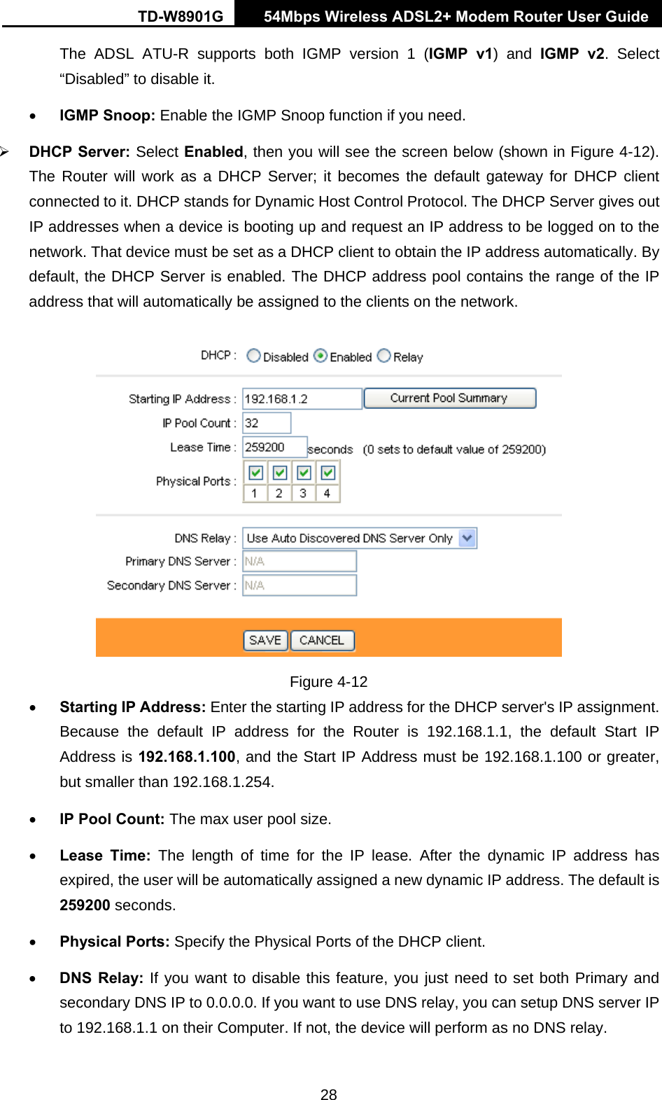 TD-W8901G   54Mbps Wireless ADSL2+ Modem Router User Guide 28 The ADSL ATU-R supports both IGMP version 1 (IGMP v1) and IGMP v2. Select “Disabled” to disable it. • IGMP Snoop: Enable the IGMP Snoop function if you need. ¾ DHCP Server: Select Enabled, then you will see the screen below (shown in Figure 4-12). The Router will work as a DHCP Server; it becomes the default gateway for DHCP client connected to it. DHCP stands for Dynamic Host Control Protocol. The DHCP Server gives out IP addresses when a device is booting up and request an IP address to be logged on to the network. That device must be set as a DHCP client to obtain the IP address automatically. By default, the DHCP Server is enabled. The DHCP address pool contains the range of the IP address that will automatically be assigned to the clients on the network.    Figure 4-12 • Starting IP Address: Enter the starting IP address for the DHCP server&apos;s IP assignment. Because the default IP address for the Router is 192.168.1.1, the default Start IP Address is 192.168.1.100, and the Start IP Address must be 192.168.1.100 or greater, but smaller than 192.168.1.254. • IP Pool Count: The max user pool size. • Lease Time: The length of time for the IP lease. After the dynamic IP address has expired, the user will be automatically assigned a new dynamic IP address. The default is 259200 seconds. • Physical Ports: Specify the Physical Ports of the DHCP client. • DNS Relay: If you want to disable this feature, you just need to set both Primary and secondary DNS IP to 0.0.0.0. If you want to use DNS relay, you can setup DNS server IP to 192.168.1.1 on their Computer. If not, the device will perform as no DNS relay. 