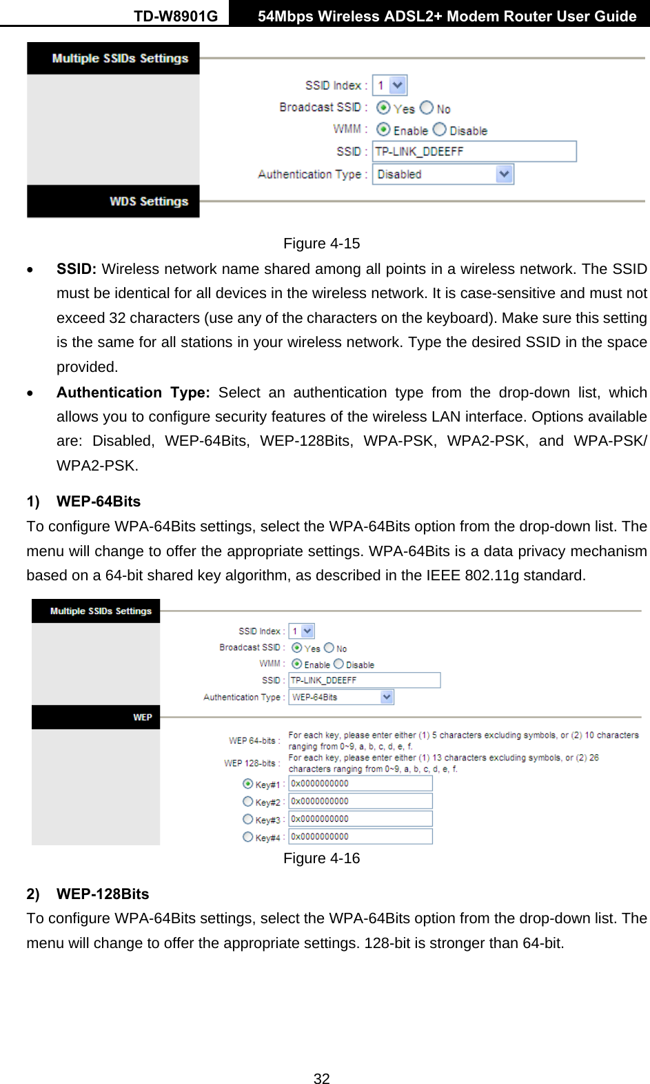 TD-W8901G   54Mbps Wireless ADSL2+ Modem Router User Guide 32  Figure 4-15 • SSID: Wireless network name shared among all points in a wireless network. The SSID must be identical for all devices in the wireless network. It is case-sensitive and must not exceed 32 characters (use any of the characters on the keyboard). Make sure this setting is the same for all stations in your wireless network. Type the desired SSID in the space provided. • Authentication Type: Select an authentication type from the drop-down list, which allows you to configure security features of the wireless LAN interface. Options available are: Disabled, WEP-64Bits, WEP-128Bits, WPA-PSK, WPA2-PSK, and WPA-PSK/ WPA2-PSK.  1) WEP-64Bits To configure WPA-64Bits settings, select the WPA-64Bits option from the drop-down list. The menu will change to offer the appropriate settings. WPA-64Bits is a data privacy mechanism based on a 64-bit shared key algorithm, as described in the IEEE 802.11g standard.  Figure 4-16 2) WEP-128Bits To configure WPA-64Bits settings, select the WPA-64Bits option from the drop-down list. The menu will change to offer the appropriate settings. 128-bit is stronger than 64-bit. 