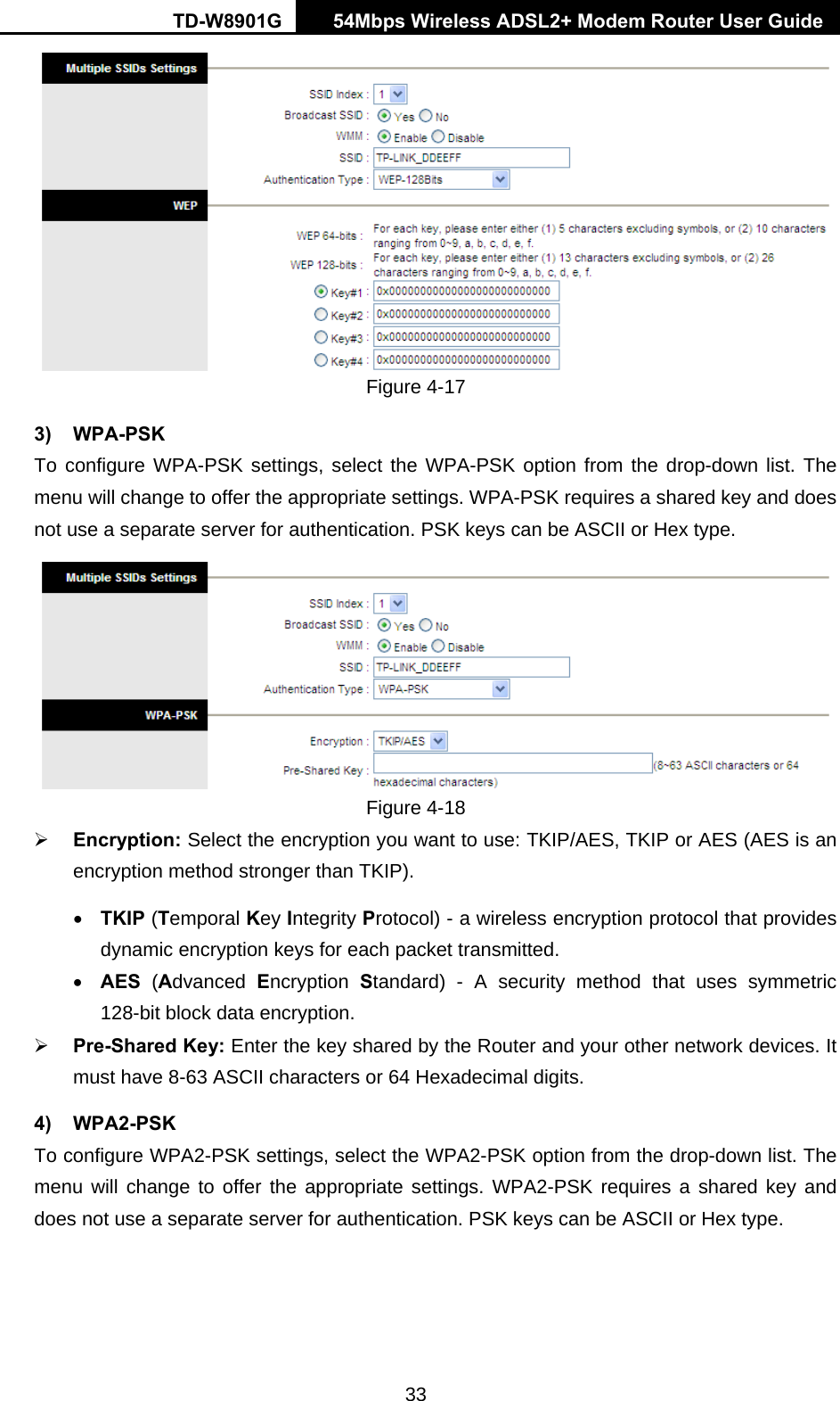 TD-W8901G   54Mbps Wireless ADSL2+ Modem Router User Guide 33  Figure 4-17 3) WPA-PSK To configure WPA-PSK settings, select the WPA-PSK option from the drop-down list. The menu will change to offer the appropriate settings. WPA-PSK requires a shared key and does not use a separate server for authentication. PSK keys can be ASCII or Hex type.  Figure 4-18 ¾ Encryption: Select the encryption you want to use: TKIP/AES, TKIP or AES (AES is an encryption method stronger than TKIP). • TKIP (Temporal Key Integrity Protocol) - a wireless encryption protocol that provides dynamic encryption keys for each packet transmitted. • AES (Advanced  Encryption  Standard) - A security method that uses symmetric 128-bit block data encryption. ¾ Pre-Shared Key: Enter the key shared by the Router and your other network devices. It must have 8-63 ASCII characters or 64 Hexadecimal digits. 4) WPA2-PSK To configure WPA2-PSK settings, select the WPA2-PSK option from the drop-down list. The menu will change to offer the appropriate settings. WPA2-PSK requires a shared key and does not use a separate server for authentication. PSK keys can be ASCII or Hex type. 