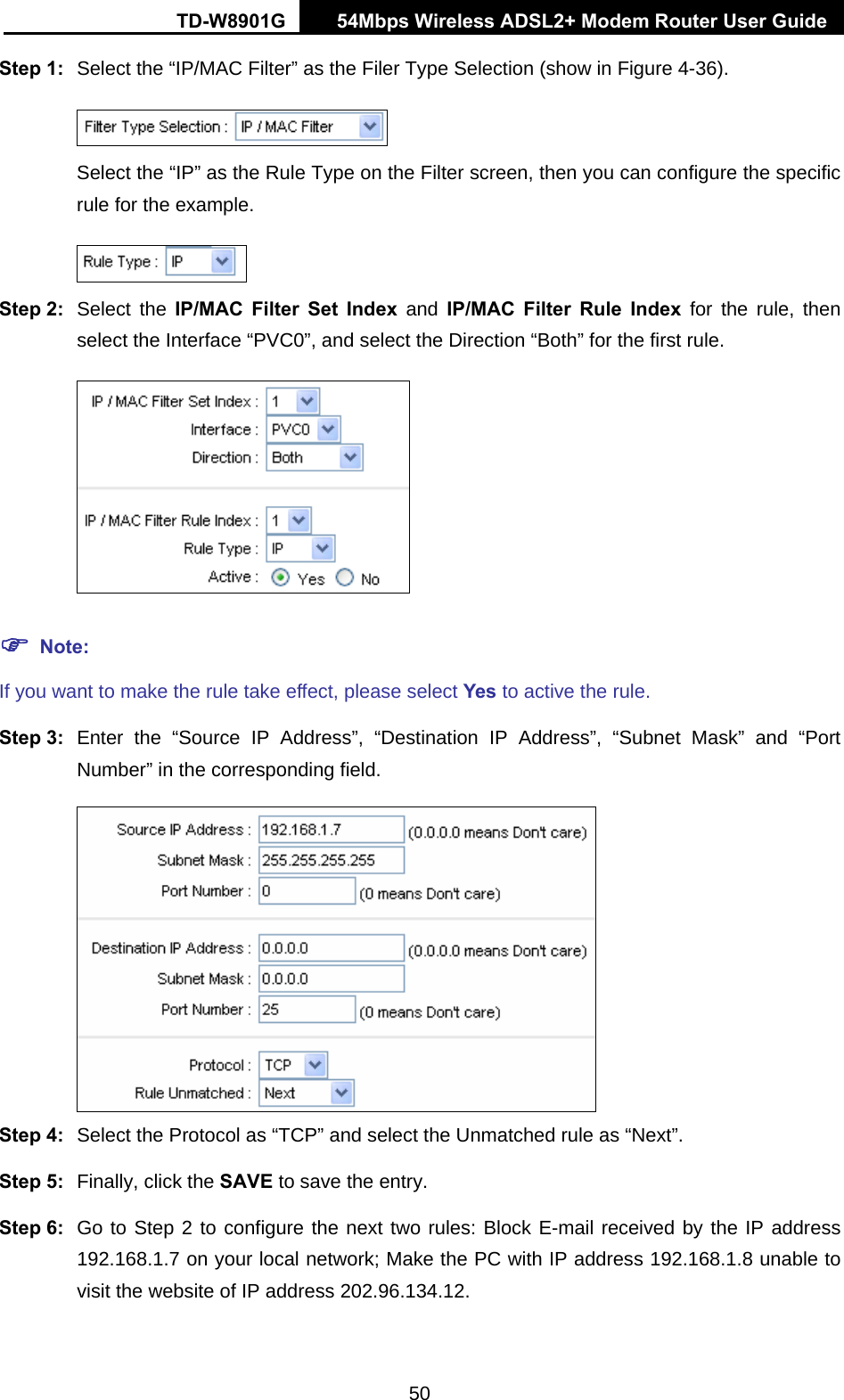 TD-W8901G   54Mbps Wireless ADSL2+ Modem Router User Guide 50 Step 1:  Select the “IP/MAC Filter” as the Filer Type Selection (show in Figure 4-36).  Select the “IP” as the Rule Type on the Filter screen, then you can configure the specific rule for the example.  Step 2:  Select the IP/MAC Filter Set Index and IP/MAC Filter Rule Index for the rule, then select the Interface “PVC0”, and select the Direction “Both” for the first rule.  ) Note: If you want to make the rule take effect, please select Yes to active the rule. Step 3:  Enter the “Source IP Address”, “Destination IP Address”, “Subnet Mask” and “Port Number” in the corresponding field.  Step 4:  Select the Protocol as “TCP” and select the Unmatched rule as “Next”. Step 5:  Finally, click the SAVE to save the entry. Step 6:  Go to Step 2 to configure the next two rules: Block E-mail received by the IP address 192.168.1.7 on your local network; Make the PC with IP address 192.168.1.8 unable to visit the website of IP address 202.96.134.12. 
