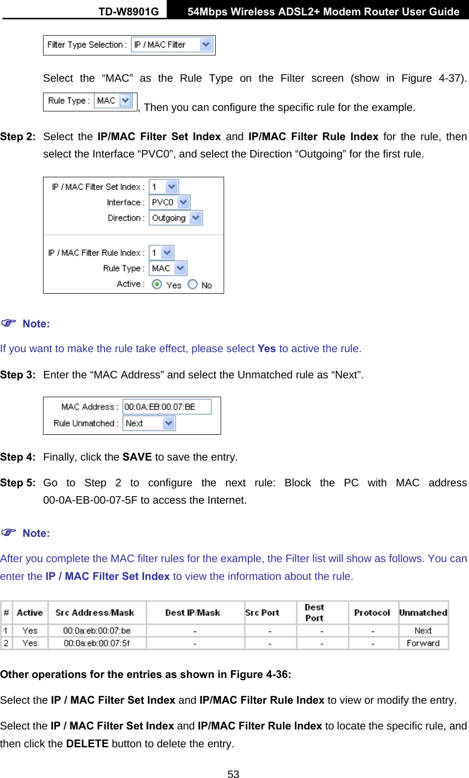 TD-W8901G   54Mbps Wireless ADSL2+ Modem Router User Guide 53  Select the “MAC” as the Rule Type on the Filter screen (show in Figure 4-37). , Then you can configure the specific rule for the example. Step 2:  Select the IP/MAC Filter Set Index and IP/MAC Filter Rule Index for the rule, then select the Interface “PVC0”, and select the Direction “Outgoing” for the first rule.  ) Note: If you want to make the rule take effect, please select Yes to active the rule. Step 3:  Enter the “MAC Address” and select the Unmatched rule as “Next”.  Step 4:  Finally, click the SAVE to save the entry. Step 5:  Go to Step 2 to configure the next rule: Block the PC with MAC address 00-0A-EB-00-07-5F to access the Internet. ) Note: After you complete the MAC filter rules for the example, the Filter list will show as follows. You can enter the IP / MAC Filter Set Index to view the information about the rule.  Other operations for the entries as shown in Figure 4-36: Select the IP / MAC Filter Set Index and IP/MAC Filter Rule Index to view or modify the entry. Select the IP / MAC Filter Set Index and IP/MAC Filter Rule Index to locate the specific rule, and then click the DELETE button to delete the entry. 