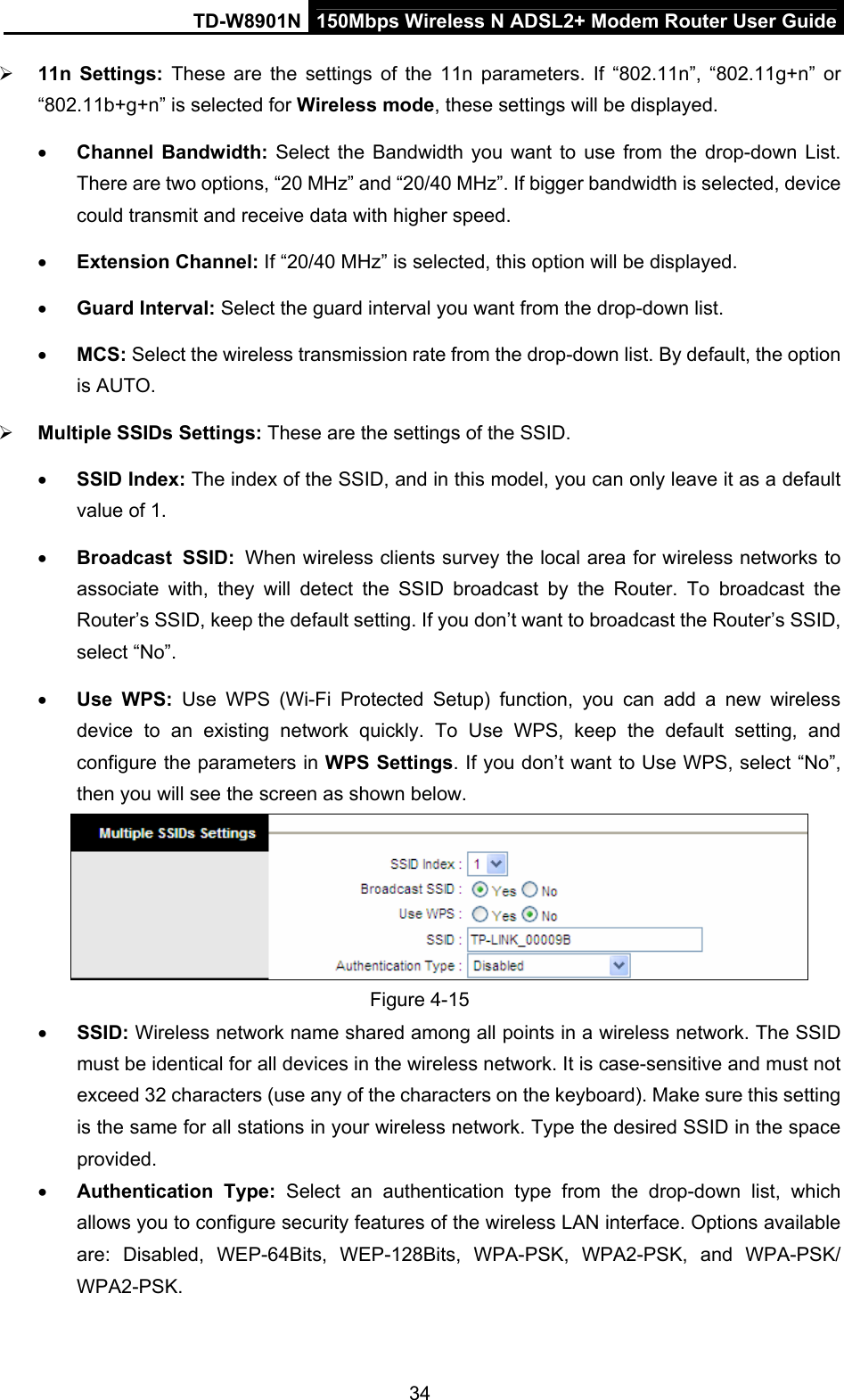 TD-W8901N  150Mbps Wireless N ADSL2+ Modem Router User Guide 34  11n Settings: These are the settings of the 11n parameters. If “802.11n”, “802.11g+n” or “802.11b+g+n” is selected for Wireless mode, these settings will be displayed.  Channel Bandwidth: Select the Bandwidth you want to use from the drop-down List. There are two options, “20 MHz” and “20/40 MHz”. If bigger bandwidth is selected, device could transmit and receive data with higher speed.  Extension Channel: If “20/40 MHz” is selected, this option will be displayed.  Guard Interval: Select the guard interval you want from the drop-down list.  MCS: Select the wireless transmission rate from the drop-down list. By default, the option is AUTO.  Multiple SSIDs Settings: These are the settings of the SSID.  SSID Index: The index of the SSID, and in this model, you can only leave it as a default value of 1.  Broadcast SSID: When wireless clients survey the local area for wireless networks to associate with, they will detect the SSID broadcast by the Router. To broadcast the Router’s SSID, keep the default setting. If you don’t want to broadcast the Router’s SSID, select “No”.  Use WPS: Use WPS (Wi-Fi Protected Setup) function, you can add a new wireless device to an existing network quickly. To Use WPS, keep the default setting, and configure the parameters in WPS Settings. If you don’t want to Use WPS, select “No”, then you will see the screen as shown below.  Figure 4-15  SSID: Wireless network name shared among all points in a wireless network. The SSID must be identical for all devices in the wireless network. It is case-sensitive and must not exceed 32 characters (use any of the characters on the keyboard). Make sure this setting is the same for all stations in your wireless network. Type the desired SSID in the space provided.  Authentication Type: Select an authentication type from the drop-down list, which allows you to configure security features of the wireless LAN interface. Options available are: Disabled, WEP-64Bits, WEP-128Bits, WPA-PSK, WPA2-PSK, and WPA-PSK/ WPA2-PSK.  