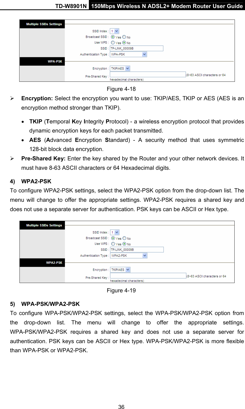 TD-W8901N  150Mbps Wireless N ADSL2+ Modem Router User Guide 36  Figure 4-18  Encryption: Select the encryption you want to use: TKIP/AES, TKIP or AES (AES is an encryption method stronger than TKIP).  TKIP (Temporal Key Integrity Protocol) - a wireless encryption protocol that provides dynamic encryption keys for each packet transmitted.  AES (Advanced  Encryption  Standard) - A security method that uses symmetric 128-bit block data encryption.  Pre-Shared Key: Enter the key shared by the Router and your other network devices. It must have 8-63 ASCII characters or 64 Hexadecimal digits. 4) WPA2-PSK To configure WPA2-PSK settings, select the WPA2-PSK option from the drop-down list. The menu will change to offer the appropriate settings. WPA2-PSK requires a shared key and does not use a separate server for authentication. PSK keys can be ASCII or Hex type.  Figure 4-19 5) WPA-PSK/WPA2-PSK To configure WPA-PSK/WPA2-PSK settings, select the WPA-PSK/WPA2-PSK option from the drop-down list. The menu will change to offer the appropriate settings. WPA-PSK/WPA2-PSK requires a shared key and does not use a separate server for authentication. PSK keys can be ASCII or Hex type. WPA-PSK/WPA2-PSK is more flexible than WPA-PSK or WPA2-PSK. 