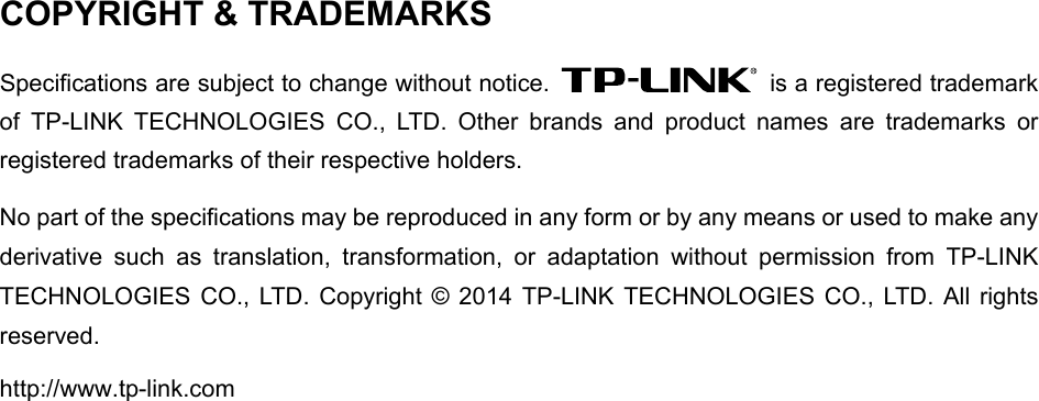 COPYRIGHT &amp; TRADEMARKS Specifications are subject to change without notice.    is a registered trademark of TP-LINK TECHNOLOGIES CO., LTD. Other brands and product names are trademarks or registered trademarks of their respective holders. No part of the specifications may be reproduced in any form or by any means or used to make any derivative such as translation, transformation, or adaptation without permission from TP-LINK TECHNOLOGIES CO., LTD. Copyright © 2014 TP-LINK TECHNOLOGIES CO., LTD. All rights reserved. http://www.tp-link.com 