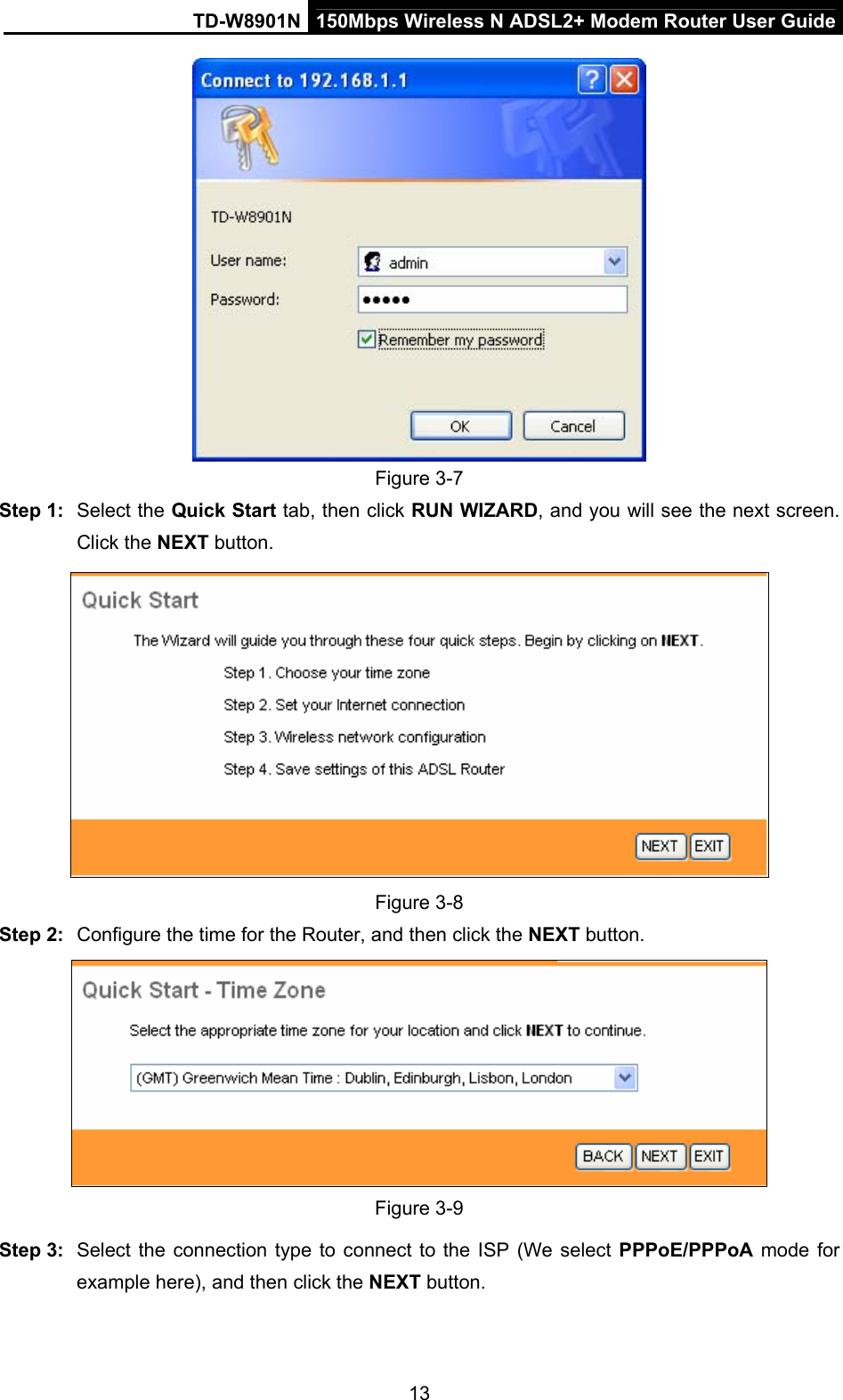 TD-W8901N  150Mbps Wireless N ADSL2+ Modem Router User Guide 13  Figure 3-7 Step 1:  Select the Quick Start tab, then click RUN WIZARD, and you will see the next screen. Click the NEXT button.  Figure 3-8 Step 2:  Configure the time for the Router, and then click the NEXT button.  Figure 3-9 Step 3:  Select the connection type to connect to the ISP (We select PPPoE/PPPoA mode for example here), and then click the NEXT button. 