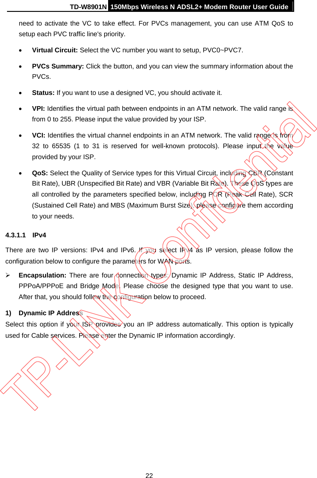 TD-W8901N 150Mbps Wireless N ADSL2+ Modem Router User Guide  need to activate the VC to take effect. For PVCs management, you can use ATM QoS to setup each PVC traffic line&apos;s priority. • Virtual Circuit: Select the VC number you want to setup, PVC0~PVC7. • PVCs Summary: Click the button, and you can view the summary information about the PVCs. • Status: If you want to use a designed VC, you should activate it. • VPI: Identifies the virtual path between endpoints in an ATM network. The valid range is from 0 to 255. Please input the value provided by your ISP. • VCI: Identifies the virtual channel endpoints in an ATM network. The valid range is from 32 to 65535 (1 to 31 is reserved for well-known protocols). Please input the value provided by your ISP. • QoS: Select the Quality of Service types for this Virtual Circuit, including CBR (Constant Bit Rate), UBR (Unspecified Bit Rate) and VBR (Variable Bit Rate). These QoS types are all controlled by the parameters specified below, including PCR (Peak Cell Rate), SCR (Sustained Cell Rate) and MBS (Maximum Burst Size), please configure them according to your needs. 4.3.1.1 IPv4 There are two IP versions: IPv4 and IPv6. If you select IPv4 as IP version, please follow the configuration below to configure the parameters for WAN ports.  Encapsulation: There are four connection types: Dynamic IP Address, Static IP Address, PPPoA/PPPoE and Bridge Mode. Please choose the designed type that you want to use. After that, you should follow the configuration below to proceed. 1) Dynamic IP Address Select this option if your ISP provides you an IP address automatically. This option is typically used for Cable services. Please enter the Dynamic IP information accordingly.   22 