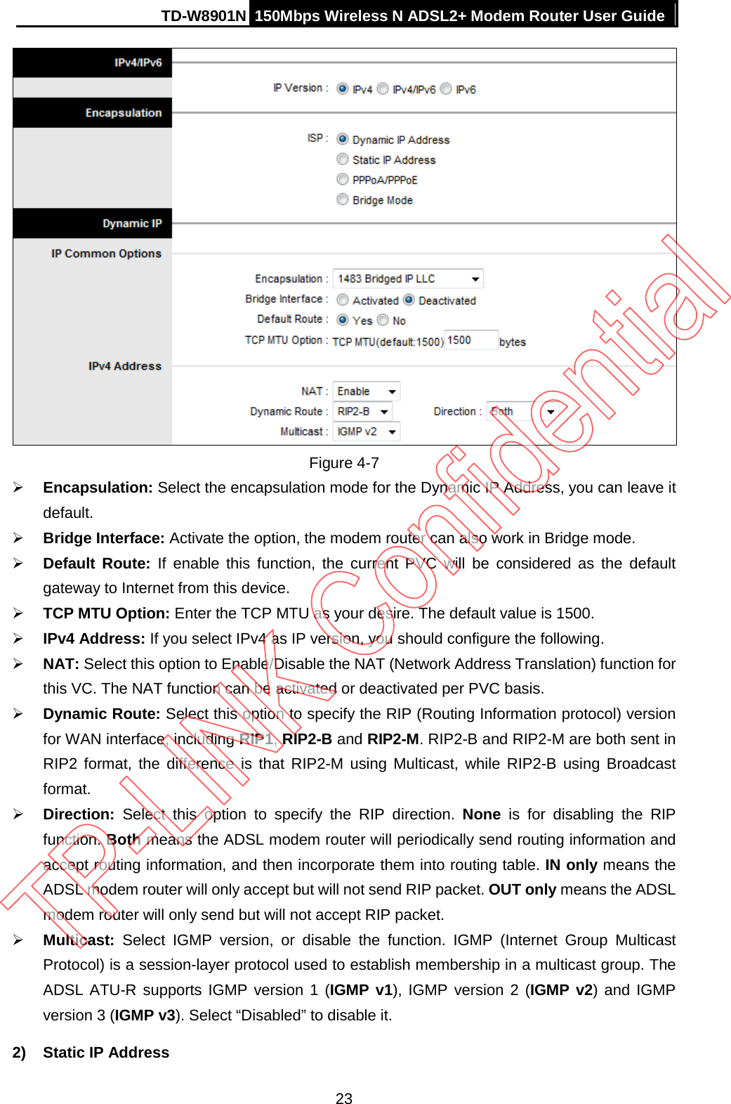 TD-W8901N 150Mbps Wireless N ADSL2+ Modem Router User Guide   Figure 4-7  Encapsulation: Select the encapsulation mode for the Dynamic IP Address, you can leave it default.  Bridge Interface: Activate the option, the modem router can also work in Bridge mode.  Default Route: If enable this function, the current PVC will be considered as the default gateway to Internet from this device.  TCP MTU Option: Enter the TCP MTU as your desire. The default value is 1500.  IPv4 Address: If you select IPv4 as IP version, you should configure the following.  NAT: Select this option to Enable/Disable the NAT (Network Address Translation) function for this VC. The NAT function can be activated or deactivated per PVC basis.  Dynamic Route: Select this option to specify the RIP (Routing Information protocol) version for WAN interface, including RIP1, RIP2-B and RIP2-M. RIP2-B and RIP2-M are both sent in RIP2 format, the difference is that RIP2-M  using Multicast, while RIP2-B using Broadcast format.    Direction:  Select this option to specify the RIP direction. None is for disabling the RIP function. Both means the ADSL modem router will periodically send routing information and accept routing information, and then incorporate them into routing table. IN only means the ADSL modem router will only accept but will not send RIP packet. OUT only means the ADSL modem router will only send but will not accept RIP packet.  Multicast:  Select IGMP version, or disable the function. IGMP (Internet Group Multicast Protocol) is a session-layer protocol used to establish membership in a multicast group. The ADSL ATU-R supports IGMP version 1 (IGMP v1), IGMP version 2 (IGMP v2) and IGMP version 3 (IGMP v3). Select “Disabled” to disable it. 2) Static IP Address 23 