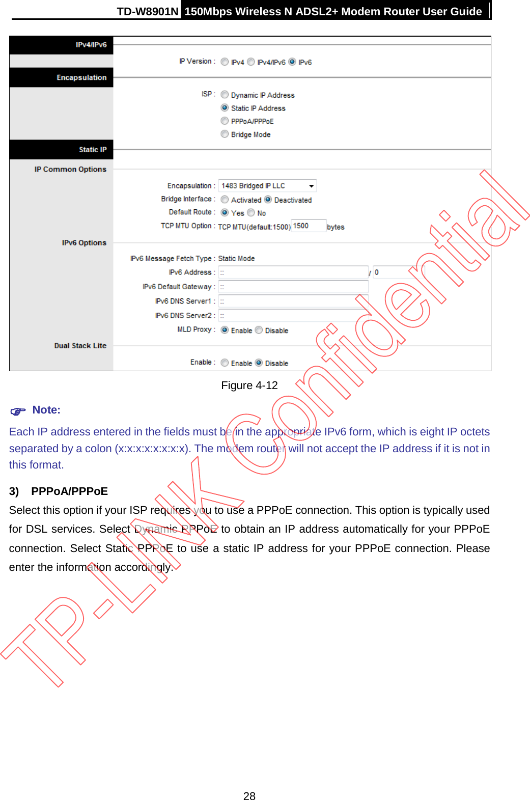 TD-W8901N 150Mbps Wireless N ADSL2+ Modem Router User Guide   Figure 4-12  Note: Each IP address entered in the fields must be in the appropriate IPv6 form, which is eight IP octets separated by a colon (x:x:x:x:x:x:x:x). The modem router will not accept the IP address if it is not in this format. 3) PPPoA/PPPoE Select this option if your ISP requires you to use a PPPoE connection. This option is typically used for DSL services. Select Dynamic PPPoE to obtain an IP address automatically for your PPPoE connection. Select Static PPPoE to use a static IP address for your PPPoE connection. Please enter the information accordingly. 28 