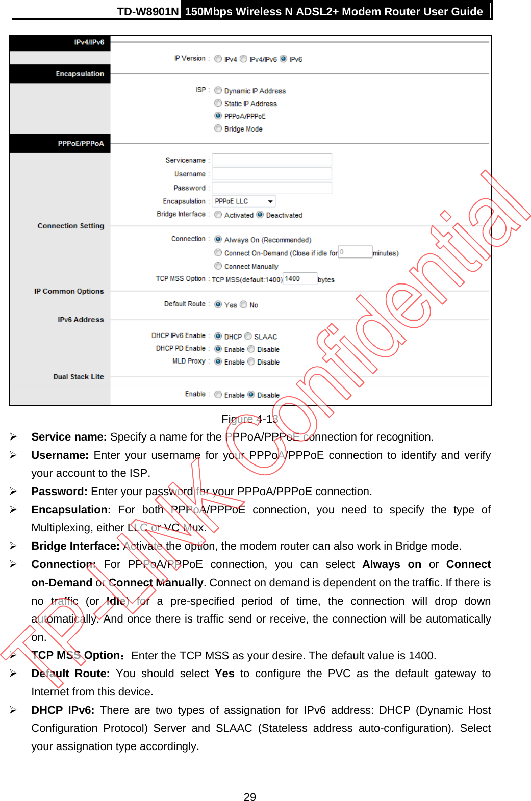 TD-W8901N 150Mbps Wireless N ADSL2+ Modem Router User Guide   Figure 4-13  Service name: Specify a name for the PPPoA/PPPoE connection for recognition.    Username: Enter your username for your PPPoA/PPPoE connection to identify and verify your account to the ISP.  Password: Enter your password for your PPPoA/PPPoE connection.  Encapsulation:  For both PPPoA/PPPoE connection, you need to specify the type of Multiplexing, either LLC or VC Mux.  Bridge Interface: Activate the option, the modem router can also work in Bridge mode.  Connection: For PPPoA/PPPoE connection, you can select Always on or  Connect on-Demand or Connect Manually. Connect on demand is dependent on the traffic. If there is no traffic (or Idle) for a pre-specified period of time, the connection will drop down automatically. And once there is traffic send or receive, the connection will be automatically on.  TCP MSS Option：Enter the TCP MSS as your desire. The default value is 1400.  Default Route: You should select Yes to configure the PVC as the default gateway to Internet from this device.  DHCP IPv6: There are two types of assignation for IPv6 address: DHCP (Dynamic Host Configuration Protocol) Server and SLAAC (Stateless address auto-configuration). Select your assignation type accordingly. 29 