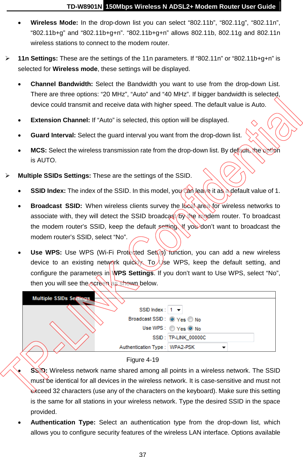 TD-W8901N 150Mbps Wireless N ADSL2+ Modem Router User Guide  • Wireless Mode: In the drop-down list you can select “802.11b”, “802.11g”, “802.11n”, “802.11b+g” and “802.11b+g+n”. “802.11b+g+n” allows 802.11b, 802.11g and 802.11n wireless stations to connect to the modem router.  11n Settings: These are the settings of the 11n parameters. If “802.11n” or “802.11b+g+n” is selected for Wireless mode, these settings will be displayed. • Channel Bandwidth: Select the Bandwidth you want to use from the drop-down List. There are three options: “20 MHz”, “Auto” and “40 MHz”. If bigger bandwidth is selected, device could transmit and receive data with higher speed. The default value is Auto. • Extension Channel: If “Auto” is selected, this option will be displayed. • Guard Interval: Select the guard interval you want from the drop-down list. • MCS: Select the wireless transmission rate from the drop-down list. By default, the option is AUTO.  Multiple SSIDs Settings: These are the settings of the SSID. • SSID Index: The index of the SSID. In this model, you can leave it as a default value of 1. • Broadcast  SSID: When wireless clients survey the local area for wireless networks to associate with, they will detect the SSID broadcast by the modem router. To broadcast the modem router’s SSID, keep the default setting. If you don’t want to broadcast the modem router’s SSID, select “No”. • Use  WPS:  Use  WPS (Wi-Fi Protected Setup) function, you can add a new wireless device to an existing network quickly. To Use WPS, keep the default setting, and configure the parameters in WPS Settings. If you don’t want to Use WPS, select “No”, then you will see the screen as shown below.  Figure 4-19 • SSID: Wireless network name shared among all points in a wireless network. The SSID must be identical for all devices in the wireless network. It is case-sensitive and must not exceed 32 characters (use any of the characters on the keyboard). Make sure this setting is the same for all stations in your wireless network. Type the desired SSID in the space provided. • Authentication Type:  Select an authentication type from the drop-down list,  which allows you to configure security features of the wireless LAN interface. Options available 37 