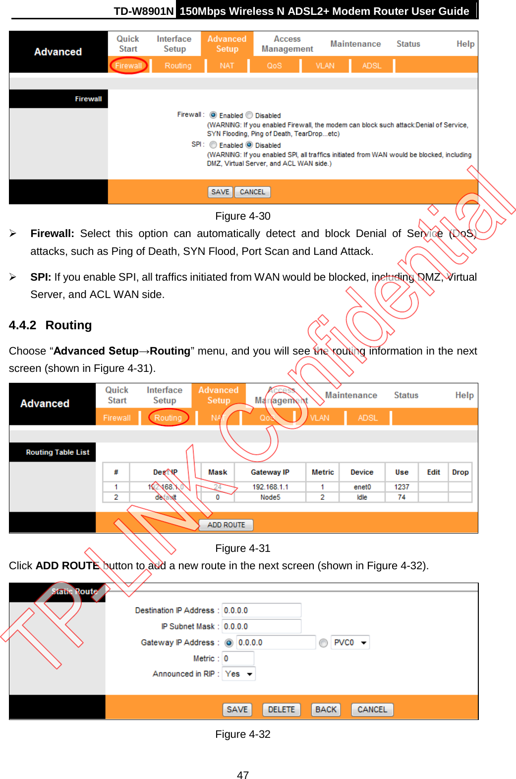 TD-W8901N 150Mbps Wireless N ADSL2+ Modem Router User Guide   Figure 4-30  Firewall:  Select this option can automatically detect and block Denial of Service (DoS) attacks, such as Ping of Death, SYN Flood, Port Scan and Land Attack.  SPI: If you enable SPI, all traffics initiated from WAN would be blocked, including DMZ, Virtual Server, and ACL WAN side. 4.4.2 Routing Choose “Advanced Setup→Routing” menu, and you will see the routing information in the next screen (shown in Figure 4-31).  Figure 4-31 Click ADD ROUTE button to add a new route in the next screen (shown in Figure 4-32).  Figure 4-32 47 
