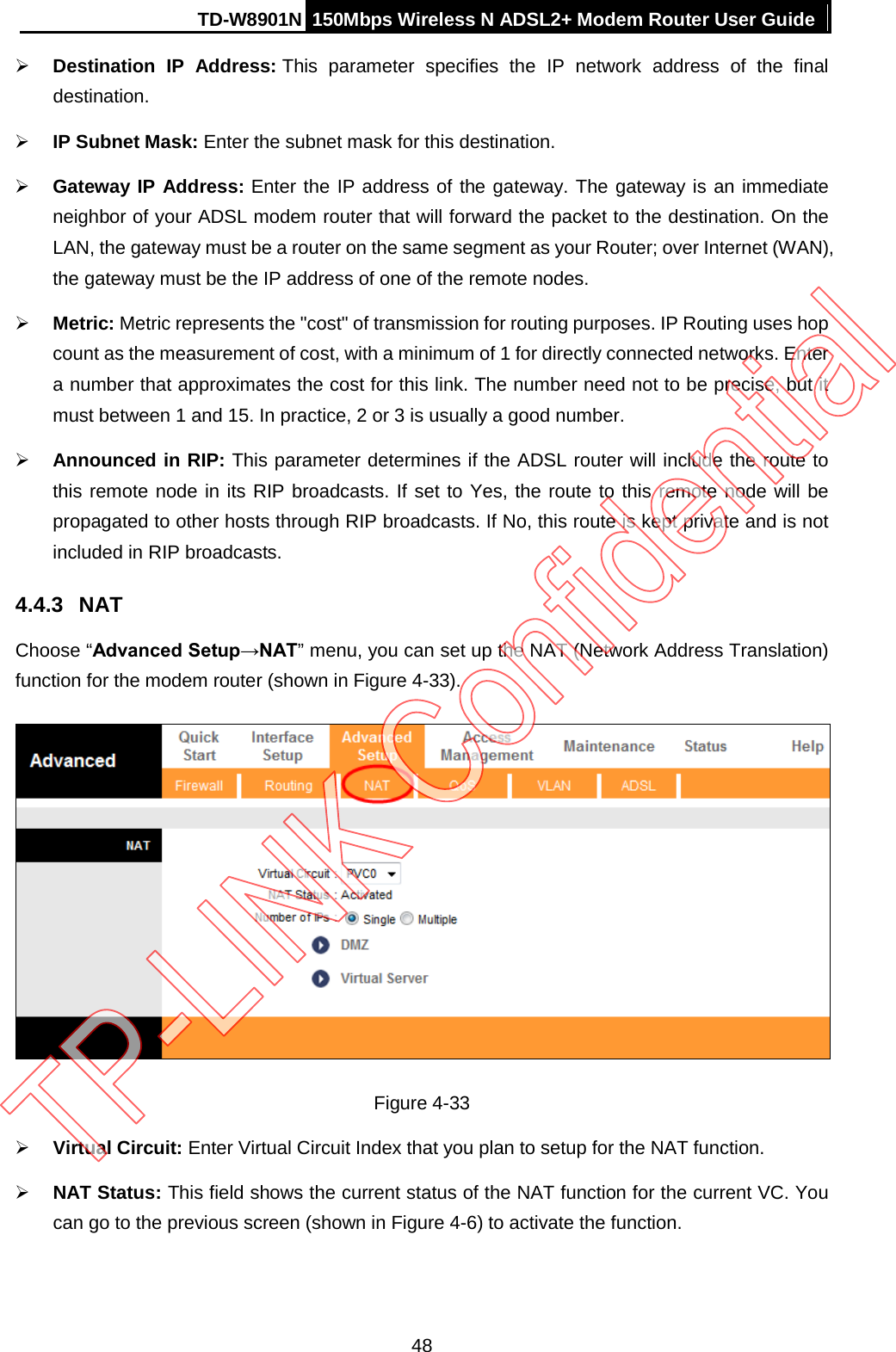 TD-W8901N 150Mbps Wireless N ADSL2+ Modem Router User Guide   Destination IP Address: This parameter specifies the IP network address of the final destination.  IP Subnet Mask: Enter the subnet mask for this destination.  Gateway IP Address: Enter the IP address of the gateway. The gateway is an immediate neighbor of your ADSL modem router that will forward the packet to the destination. On the LAN, the gateway must be a router on the same segment as your Router; over Internet (WAN), the gateway must be the IP address of one of the remote nodes.  Metric: Metric represents the &quot;cost&quot; of transmission for routing purposes. IP Routing uses hop count as the measurement of cost, with a minimum of 1 for directly connected networks. Enter a number that approximates the cost for this link. The number need not to be precise, but it must between 1 and 15. In practice, 2 or 3 is usually a good number.  Announced in RIP: This parameter determines if the ADSL router will include the route to this remote node in its RIP broadcasts. If set to Yes, the route to this remote node will be propagated to other hosts through RIP broadcasts. If No, this route is kept private and is not included in RIP broadcasts. 4.4.3 NAT Choose “Advanced Setup→NAT” menu, you can set up the NAT (Network Address Translation) function for the modem router (shown in Figure 4-33).  Figure 4-33  Virtual Circuit: Enter Virtual Circuit Index that you plan to setup for the NAT function.  NAT Status: This field shows the current status of the NAT function for the current VC. You can go to the previous screen (shown in Figure 4-6) to activate the function. 48 