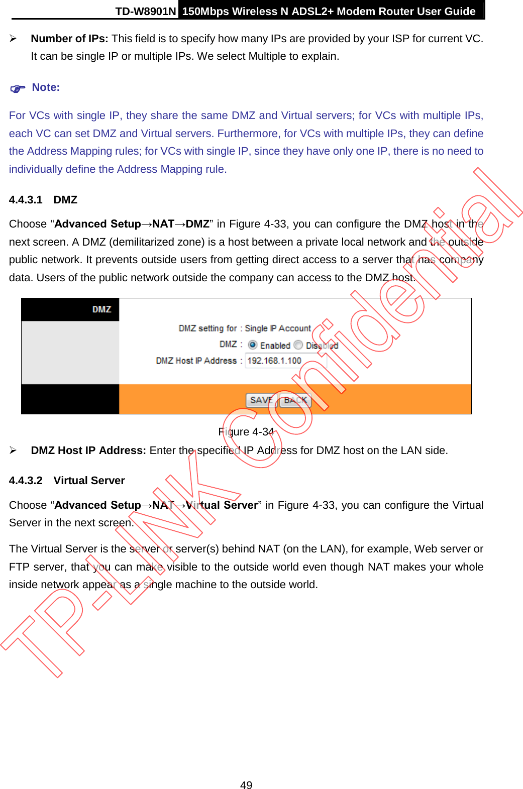 TD-W8901N 150Mbps Wireless N ADSL2+ Modem Router User Guide   Number of IPs: This field is to specify how many IPs are provided by your ISP for current VC. It can be single IP or multiple IPs. We select Multiple to explain.  Note: For VCs with single IP, they share the same DMZ and Virtual servers; for VCs with multiple IPs, each VC can set DMZ and Virtual servers. Furthermore, for VCs with multiple IPs, they can define the Address Mapping rules; for VCs with single IP, since they have only one IP, there is no need to individually define the Address Mapping rule. 4.4.3.1 DMZ Choose “Advanced Setup→NAT→DMZ” in Figure 4-33, you can configure the DMZ host in the next screen. A DMZ (demilitarized zone) is a host between a private local network and the outside public network. It prevents outside users from getting direct access to a server that has company data. Users of the public network outside the company can access to the DMZ host.  Figure 4-34  DMZ Host IP Address: Enter the specified IP Address for DMZ host on the LAN side. 4.4.3.2 Virtual Server Choose “Advanced Setup→NAT→Virtual Server” in Figure 4-33, you can configure the Virtual Server in the next screen.   The Virtual Server is the server or server(s) behind NAT (on the LAN), for example, Web server or FTP server, that you can make visible to the outside world even though NAT makes your whole inside network appear as a single machine to the outside world. 49 