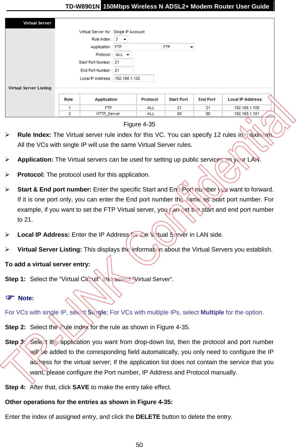 TD-W8901N 150Mbps Wireless N ADSL2+ Modem Router User Guide   Figure 4-35  Rule Index: The Virtual server rule index for this VC. You can specify 12 rules in maximum. All the VCs with single IP will use the same Virtual Server rules.  Application: The Virtual servers can be used for setting up public services on your LAN.  Protocol: The protocol used for this application.  Start &amp; End port number: Enter the specific Start and End Port number you want to forward. If it is one port only, you can enter the End port number the same as Start port number. For example, if you want to set the FTP Virtual server, you can set the start and end port number to 21.  Local IP Address: Enter the IP Address for the Virtual Server in LAN side.  Virtual Server Listing: This displays the information about the Virtual Servers you establish. To add a virtual server entry:   Step 1: Select the “Virtual Circuit” and select “Virtual Server”.  Note: For VCs with single IP, select Single; For VCs with multiple IPs, select Multiple for the option. Step 2: Select the Rule index for the rule as shown in Figure 4-35. Step 3: Select the application you want from drop-down list, then the protocol and port number will be added to the corresponding field automatically, you only need to configure the IP address for the virtual server; If the application list does not contain the service that you want, please configure the Port number, IP Address and Protocol manually. Step 4: After that, click SAVE to make the entry take effect. Other operations for the entries as shown in Figure 4-35: Enter the index of assigned entry, and click the DELETE button to delete the entry. 50 