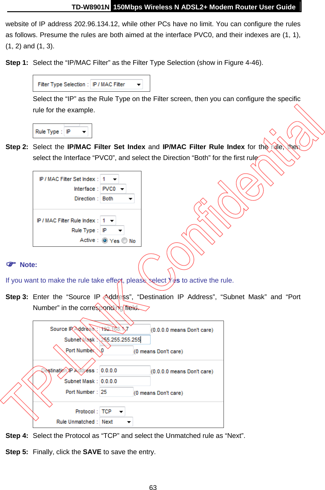 TD-W8901N 150Mbps Wireless N ADSL2+ Modem Router User Guide  website of IP address 202.96.134.12, while other PCs have no limit. You can configure the rules as follows. Presume the rules are both aimed at the interface PVC0, and their indexes are (1, 1), (1, 2) and (1, 3). Step 1: Select the “IP/MAC Filter” as the Filter Type Selection (show in Figure 4-46).  Select the “IP” as the Rule Type on the Filter screen, then you can configure the specific rule for the example.  Step 2: Select the IP/MAC Filter Set Index and IP/MAC Filter Rule Index for the rule,  then select the Interface “PVC0”, and select the Direction “Both” for the first rule.   Note: If you want to make the rule take effect, please select Yes to active the rule. Step 3: Enter the “Source IP Address”, “Destination  IP Address”,  “Subnet Mask” and  “Port Number” in the corresponding field.  Step 4: Select the Protocol as “TCP” and select the Unmatched rule as “Next”. Step 5: Finally, click the SAVE to save the entry. 63 