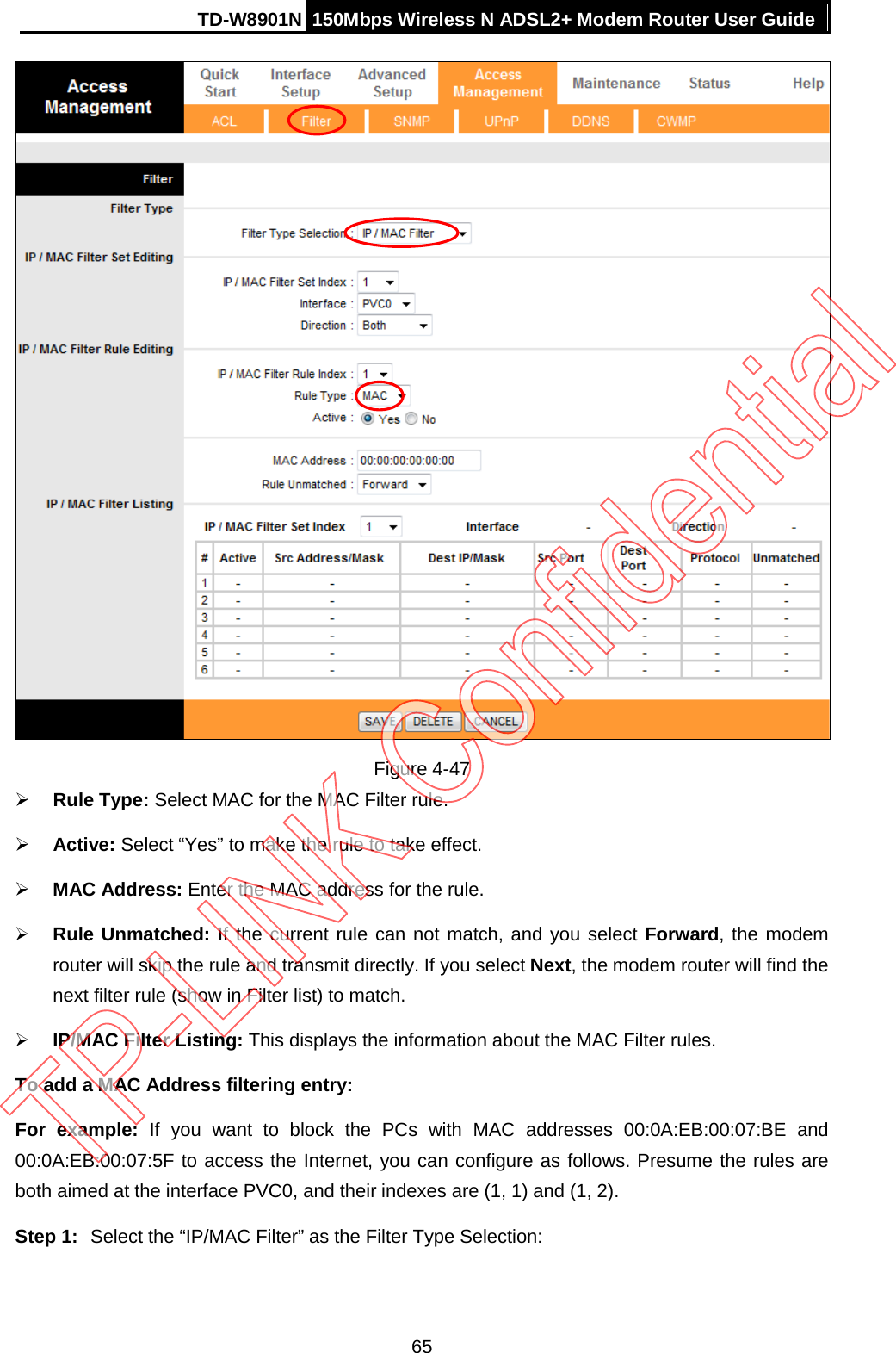 TD-W8901N 150Mbps Wireless N ADSL2+ Modem Router User Guide   Figure 4-47  Rule Type: Select MAC for the MAC Filter rule.  Active: Select “Yes” to make the rule to take effect.  MAC Address: Enter the MAC address for the rule.  Rule Unmatched: If the current rule can not match, and you select Forward, the modem router will skip the rule and transmit directly. If you select Next, the modem router will find the next filter rule (show in Filter list) to match.  IP/MAC Filter Listing: This displays the information about the MAC Filter rules. To add a MAC Address filtering entry: For example: If you want to block the PCs with MAC addresses 00:0A:EB:00:07:BE and 00:0A:EB:00:07:5F to access the Internet, you can configure as follows. Presume the rules are both aimed at the interface PVC0, and their indexes are (1, 1) and (1, 2). Step 1: Select the “IP/MAC Filter” as the Filter Type Selection:   65 
