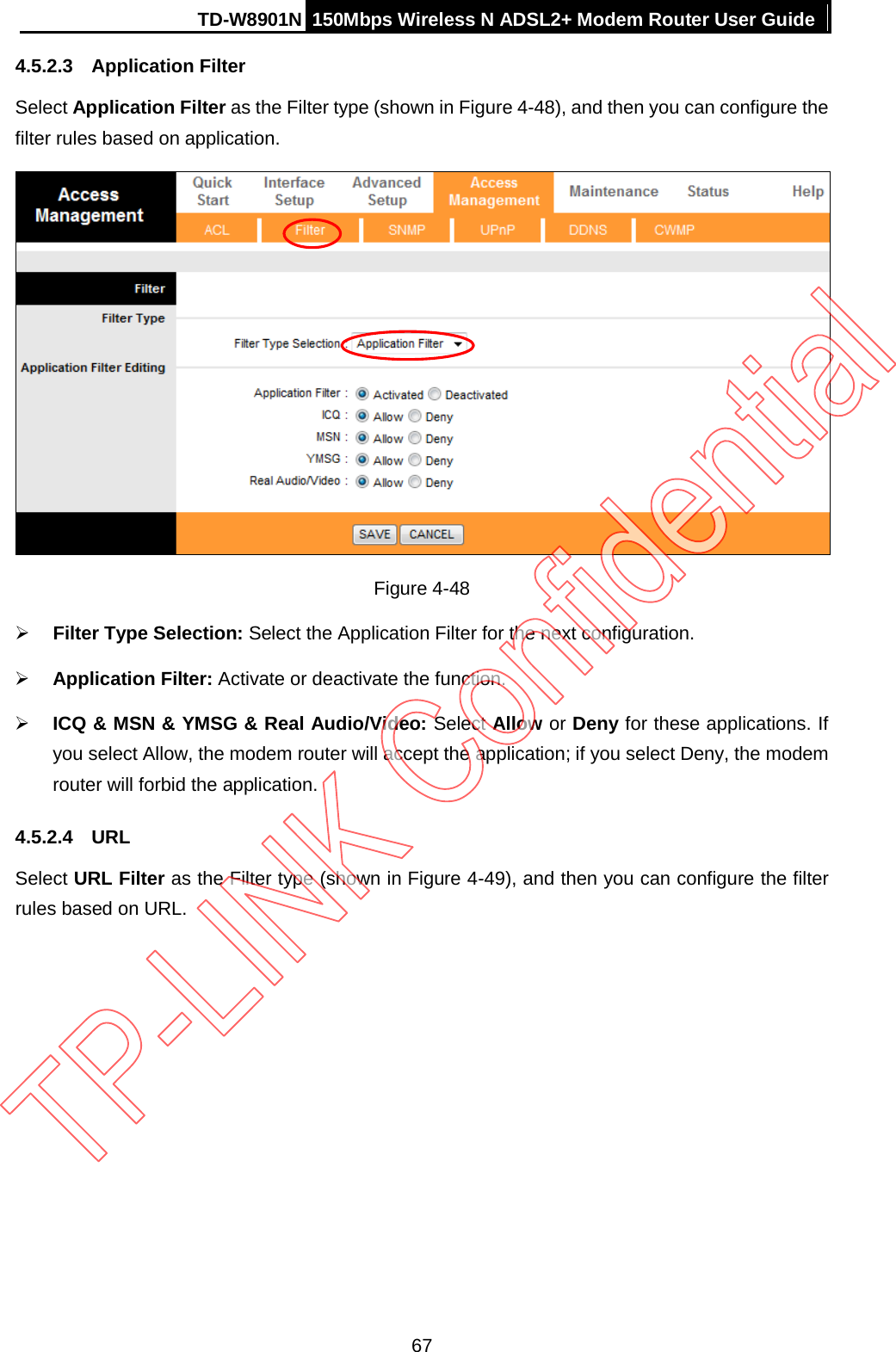 TD-W8901N 150Mbps Wireless N ADSL2+ Modem Router User Guide  4.5.2.3 Application Filter Select Application Filter as the Filter type (shown in Figure 4-48), and then you can configure the filter rules based on application.  Figure 4-48  Filter Type Selection: Select the Application Filter for the next configuration.  Application Filter: Activate or deactivate the function.  ICQ &amp; MSN &amp; YMSG &amp; Real Audio/Video: Select Allow or Deny for these applications. If you select Allow, the modem router will accept the application; if you select Deny, the modem router will forbid the application. 4.5.2.4 URL Select URL Filter as the Filter type (shown in Figure 4-49), and then you can configure the filter rules based on URL. 67 