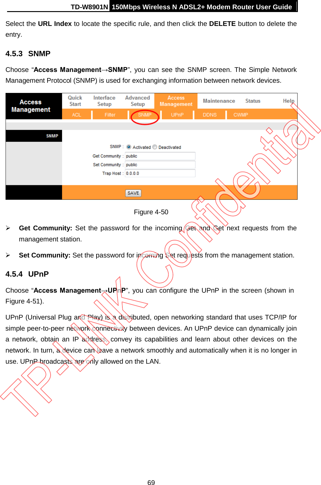 TD-W8901N 150Mbps Wireless N ADSL2+ Modem Router User Guide  Select the URL Index to locate the specific rule, and then click the DELETE button to delete the entry. 4.5.3 SNMP Choose “Access  Management→SNMP”, you can see the SNMP screen. The Simple Network Management Protocol (SNMP) is used for exchanging information between network devices.  Figure 4-50  Get Community: Set the password for the incoming Get and Get next requests from the management station.  Set Community: Set the password for incoming Set requests from the management station. 4.5.4 UPnP Choose “Access Management→UPnP”, you can configure the UPnP in the screen (shown in Figure 4-51). UPnP (Universal Plug and Play) is a distributed, open networking standard that uses TCP/IP for simple peer-to-peer network connectivity between devices. An UPnP device can dynamically join a network, obtain an IP address, convey its capabilities and learn about other devices on the network. In turn, a device can leave a network smoothly and automatically when it is no longer in use. UPnP broadcasts are only allowed on the LAN. 69 