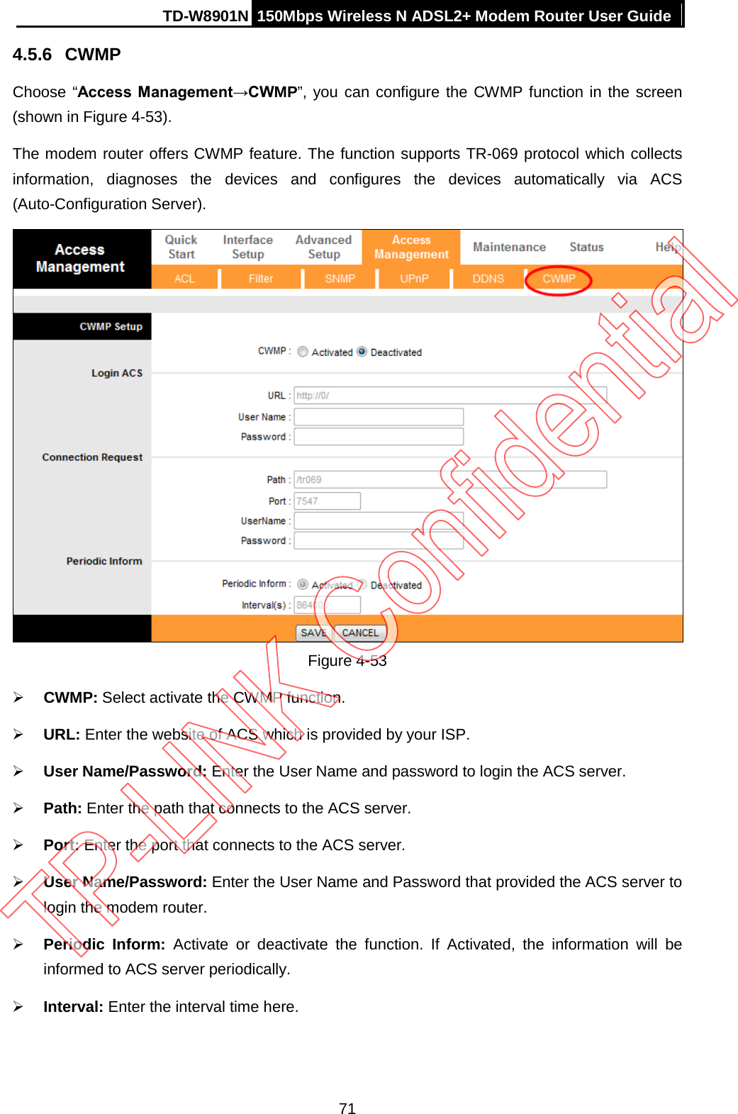 TD-W8901N 150Mbps Wireless N ADSL2+ Modem Router User Guide  4.5.6 CWMP Choose “Access Management→CWMP”, you can configure the CWMP function in the screen (shown in Figure 4-53). The modem router offers CWMP feature. The function supports TR-069 protocol which collects information, diagnoses the devices and configures the devices automatically via ACS (Auto-Configuration Server).  Figure 4-53  CWMP: Select activate the CWMP function.  URL: Enter the website of ACS which is provided by your ISP.  User Name/Password: Enter the User Name and password to login the ACS server.  Path: Enter the path that connects to the ACS server.  Port: Enter the port that connects to the ACS server.  User Name/Password: Enter the User Name and Password that provided the ACS server to login the modem router.  Periodic Inform: Activate or deactivate the function. If Activated, the information will be informed to ACS server periodically.  Interval: Enter the interval time here. 71 