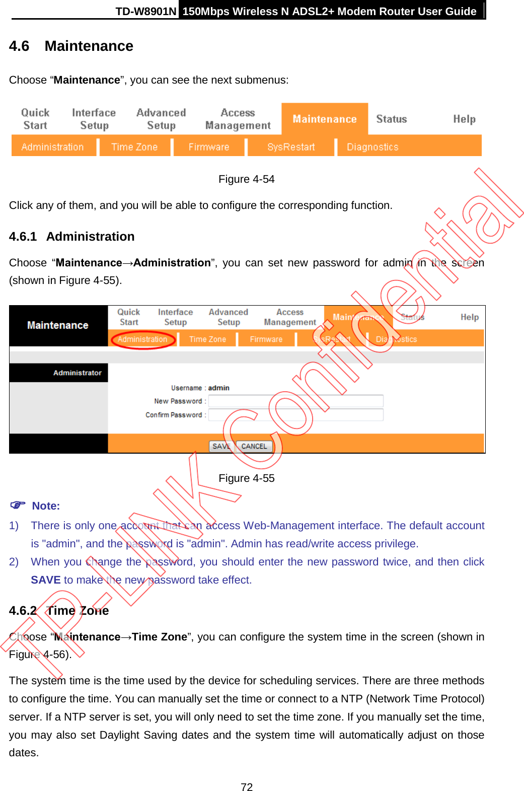 TD-W8901N 150Mbps Wireless N ADSL2+ Modem Router User Guide  4.6 Maintenance Choose “Maintenance”, you can see the next submenus:  Figure 4-54 Click any of them, and you will be able to configure the corresponding function. 4.6.1 Administration Choose “Maintenance→Administration”, you can set new password for admin in the screen (shown in Figure 4-55).  Figure 4-55  Note: 1) There is only one account that can access Web-Management interface. The default account is &quot;admin&quot;, and the password is &quot;admin&quot;. Admin has read/write access privilege. 2) When you change the password, you should enter the new password twice, and then click SAVE to make the new password take effect. 4.6.2  Time Zone Choose “Maintenance→Time Zone”, you can configure the system time in the screen (shown in Figure 4-56). The system time is the time used by the device for scheduling services. There are three methods to configure the time. You can manually set the time or connect to a NTP (Network Time Protocol) server. If a NTP server is set, you will only need to set the time zone. If you manually set the time, you may also set Daylight Saving dates and the system time will automatically adjust on those dates. 72 