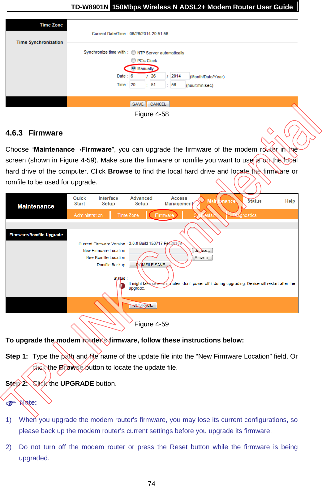 TD-W8901N 150Mbps Wireless N ADSL2+ Modem Router User Guide   Figure 4-58 4.6.3 Firmware Choose “Maintenance→Firmware”, you can upgrade the firmware of the modem router in the screen (shown in Figure 4-59). Make sure the firmware or romfile you want to use is on the local hard drive of the computer. Click Browse to find the local hard drive and locate the firmware or romfile to be used for upgrade.  Figure 4-59 To upgrade the modem router&apos;s firmware, follow these instructions below: Step 1: Type the path and file name of the update file into the “New Firmware Location” field. Or click the Browse button to locate the update file. Step 2: Click the UPGRADE button.  Note: 1) When you upgrade the modem router&apos;s firmware, you may lose its current configurations, so please back up the modem router’s current settings before you upgrade its firmware. 2) Do not turn off the modem router or press the Reset button while the firmware is being upgraded. 74 