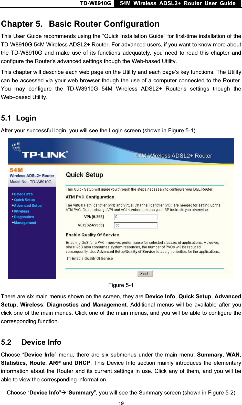 TD-W8910G    54M Wireless ADSL2+ Router User Guide  Chapter 5. Basic Router Configuration This User Guide recommends using the “Quick Installation Guide” for first-time installation of the TD-W8910G 54M Wireless ADSL2+ Router. For advanced users, if you want to know more about the TD-W8910G and make use of its functions adequately, you need to read this chapter and configure the Router’s advanced settings though the Web-based Utility. This chapter will describe each web page on the Utility and each page’s key functions. The Utility can be accessed via your web browser though the use of a computer connected to the Router. You may configure the TD-W8910G 54M Wireless ADSL2+ Router’s settings though the Web–based Utility. 5.1 LoginAfter your successful login, you will see the Login screen (shown in Figure 5-1).Figure 5-1 There are six main menus shown on the screen, they are Device Info,Quick Setup,Advanced Setup,Wireless,Diagnostics and Management. Additional menus will be available after you click one of the main menus. Click one of the main menus, and you will be able to configure the corresponding function. 5.2 Device Info Choose “Device Info” menu, there are six submenus under the main menu: Summary,WAN,Statistics, Route, ARP and DHCP. This Device Info section mainly introduces the elementary information about the Router and its current settings in use. Click any of them, and you will be able to view the corresponding information. Choose “Device Info”Æ“Summary”, you will see the Summary screen (shown in Figure 5-2) 19