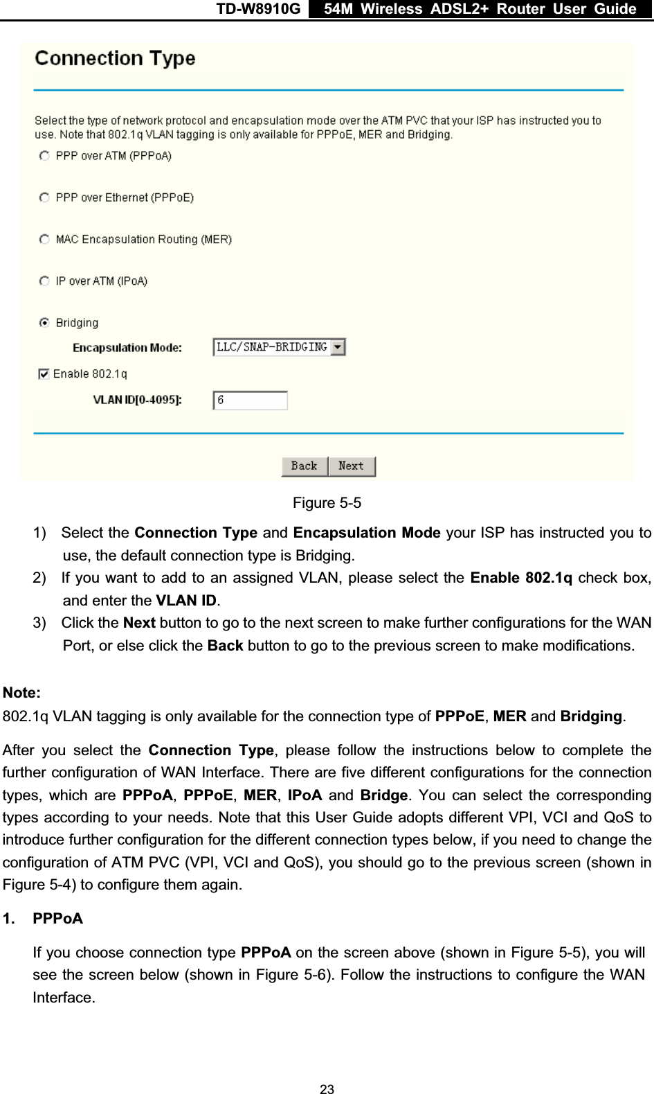 TD-W8910G    54M Wireless ADSL2+ Router User Guide  Figure 5-5 1) Select the Connection Type and Encapsulation Mode your ISP has instructed you to use, the default connection type is Bridging. 2)  If you want to add to an assigned VLAN, please select the Enable 802.1q check box, and enter the VLAN ID.3) Click the Next button to go to the next screen to make further configurations for the WAN Port, or else click the Back button to go to the previous screen to make modifications. Note:802.1q VLAN tagging is only available for the connection type of PPPoE,MER and Bridging.After you select the Connection Type, please follow the instructions below to complete the further configuration of WAN Interface. There are five different configurations for the connection types, which are PPPoA,PPPoE,MER,IPoA and Bridge. You can select the corresponding types according to your needs. Note that this User Guide adopts different VPI, VCI and QoS to introduce further configuration for the different connection types below, if you need to change the configuration of ATM PVC (VPI, VCI and QoS), you should go to the previous screen (shown in Figure 5-4) to configure them again. 1. PPPoAIf you choose connection type PPPoA on the screen above (shown in Figure 5-5), you will see the screen below (shown in Figure 5-6). Follow the instructions to configure the WAN Interface. 23