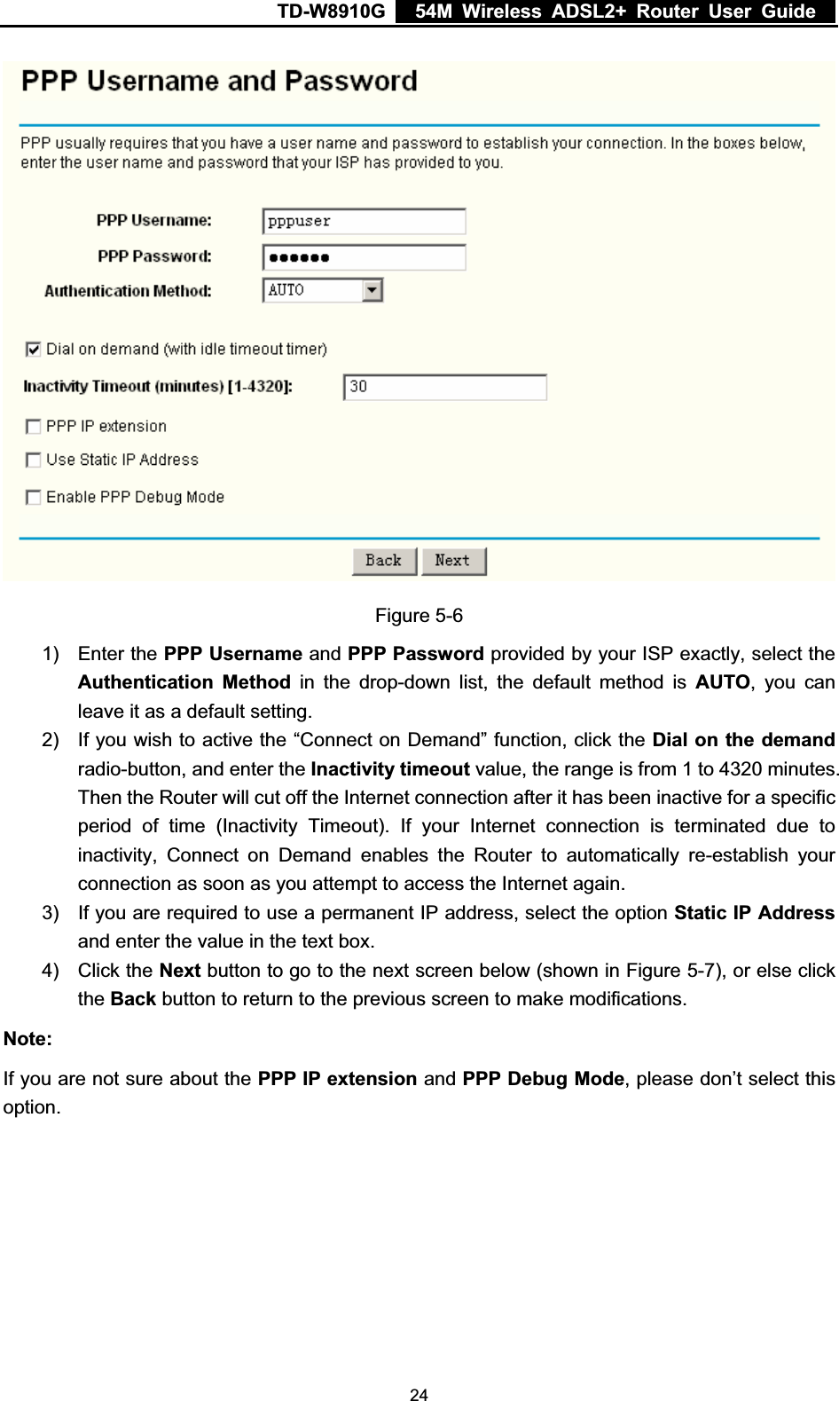 TD-W8910G    54M Wireless ADSL2+ Router User Guide  Figure 5-6 1) Enter the PPP Username and PPP Password provided by your ISP exactly, select the Authentication Method in the drop-down list, the default method is AUTO, you can leave it as a default setting. 2)  If you wish to active the “Connect on Demand” function, click the Dial on the demandradio-button, and enter the Inactivity timeout value, the range is from 1 to 4320 minutes. Then the Router will cut off the Internet connection after it has been inactive for a specific period of time (Inactivity Timeout). If your Internet connection is terminated due to inactivity, Connect on Demand enables the Router to automatically re-establish your connection as soon as you attempt to access the Internet again. 3)  If you are required to use a permanent IP address, select the option Static IP Addressand enter the value in the text box. 4) Click the Next button to go to the next screen below (shown in Figure 5-7), or else click the Back button to return to the previous screen to make modifications. Note:If you are not sure about the PPP IP extension and PPP Debug Mode, please don’t select this option. 24