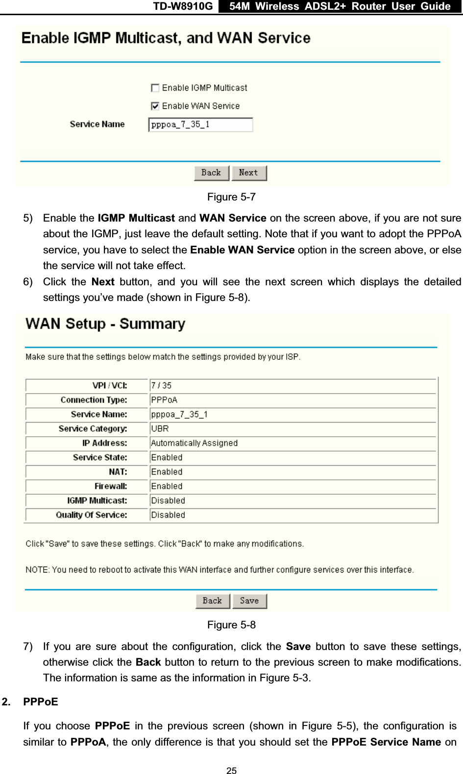 TD-W8910G    54M Wireless ADSL2+ Router User Guide  Figure 5-7 5) Enable the IGMP Multicast and WAN Service on the screen above, if you are not sure about the IGMP, just leave the default setting. Note that if you want to adopt the PPPoA service, you have to select the Enable WAN Service option in the screen above, or else the service will not take effect. 6) Click the Next button, and you will see the next screen which displays the detailed settings you’ve made (shown in Figure 5-8).Figure 5-8 7)  If you are sure about the configuration, click the Save button to save these settings, otherwise click the Back button to return to the previous screen to make modifications. The information is same as the information in Figure 5-3.2. PPPoE If you choose PPPoE in the previous screen (shown in Figure 5-5), the configuration is similar to PPPoA, the only difference is that you should set the PPPoE Service Name on  25