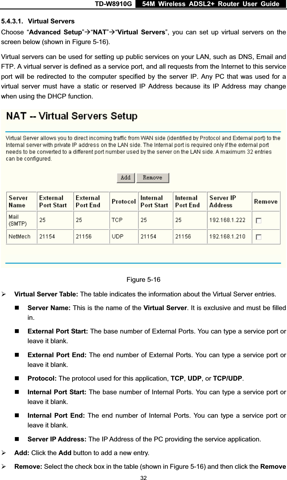 TD-W8910G    54M Wireless ADSL2+ Router User Guide  5.4.3.1. Virtual Servers Choose “Advanced Setup”Æ“NAT”Æ“Virtual Servers”, you can set up virtual servers on the screen below (shown in Figure 5-16). Virtual servers can be used for setting up public services on your LAN, such as DNS, Email and FTP. A virtual server is defined as a service port, and all requests from the Internet to this service port will be redirected to the computer specified by the server IP. Any PC that was used for a virtual server must have a static or reserved IP Address because its IP Address may change when using the DHCP function. Figure 5-16 ¾Virtual Server Table: The table indicates the information about the Virtual Server entries. Server Name: This is the name of the Virtual Server. It is exclusive and must be filled in.External Port Start: The base number of External Ports. You can type a service port or leave it blank. External Port End: The end number of External Ports. You can type a service port or leave it blank. Protocol: The protocol used for this application, TCP,UDP, or TCP/UDP.Internal Port Start: The base number of Internal Ports. You can type a service port or leave it blank. Internal Port End: The end number of Internal Ports. You can type a service port or leave it blank. Server IP Address: The IP Address of the PC providing the service application.¾Add: Click the Add button to add a new entry.¾Remove: Select the check box in the table (shown in Figure 5-16) and then click the Remove 32