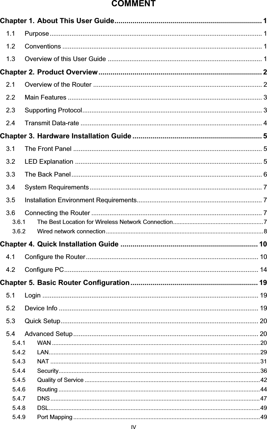 COMMENTChapter 1. About This User Guide.......................................................................... 11.1 Purpose..................................................................................................................... 11.2 Conventions .............................................................................................................. 11.3 Overview of this User Guide ..................................................................................... 1Chapter 2. Product Overview .................................................................................. 22.1 Overview of the Router ............................................................................................. 22.2 Main Features ........................................................................................................... 32.3 Supporting Protocol................................................................................................... 32.4 Transmit Data-rate .................................................................................................... 4Chapter 3. Hardware Installation Guide ................................................................. 53.1 The Front Panel ........................................................................................................ 53.2 LED Explanation ....................................................................................................... 53.3 The Back Panel......................................................................................................... 63.4 System Requirements............................................................................................... 73.5 Installation Environment Requirements..................................................................... 73.6 Connecting the Router .............................................................................................. 73.6.1 The Best Location for Wireless Network Connection....................................................... 73.6.2 Wired network connection................................................................................................8Chapter 4. Quick Installation Guide ..................................................................... 104.1 Configure the Router............................................................................................... 104.2 Configure PC........................................................................................................... 14Chapter 5. Basic Router Configuration................................................................ 195.1 Login ....................................................................................................................... 195.2 Device Info .............................................................................................................. 195.3 Quick Setup............................................................................................................. 205.4 Advanced Setup...................................................................................................... 205.4.1 WAN ...............................................................................................................................205.4.2 LAN.................................................................................................................................295.4.3 NAT ................................................................................................................................315.4.4 Security...........................................................................................................................365.4.5 Quality of Service ...........................................................................................................425.4.6 Routing ...........................................................................................................................445.4.7 DNS................................................................................................................................475.4.8 DSL.................................................................................................................................495.4.9 Port Mapping ..................................................................................................................49 IV