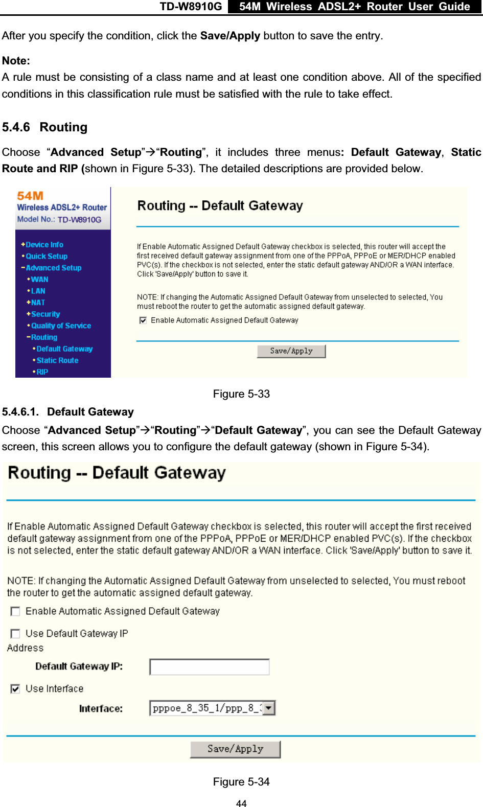 TD-W8910G    54M Wireless ADSL2+ Router User Guide  After you specify the condition, click the Save/Apply button to save the entry. Note:A rule must be consisting of a class name and at least one condition above. All of the specified conditions in this classification rule must be satisfied with the rule to take effect. 5.4.6 RoutingChoose “Advanced Setup”Æ“Routing”, it includes three menus: Default Gateway,Static Route and RIP (shown in Figure 5-33). The detailed descriptions are provided below. Figure 5-33 5.4.6.1. Default Gateway Choose “Advanced Setup”Æ“Routing”Æ“Default Gateway”, you can see the Default Gateway screen, this screen allows you to configure the default gateway (shown in Figure 5-34).Figure 5-34  44
