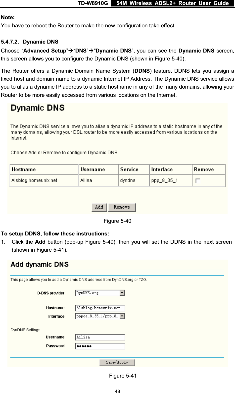 TD-W8910G    54M Wireless ADSL2+ Router User Guide  Note:You have to reboot the Router to make the new configuration take effect. 5.4.7.2. Dynamic DNS Choose “Advanced Setup”Æ“DNS”Æ“Dynamic DNS”, you can see the Dynamic DNS screen, this screen allows you to configure the Dynamic DNS (shown in Figure 5-40).The Router offers a Dynamic Domain Name System (DDNS) feature. DDNS lets you assign a fixed host and domain name to a dynamic Internet IP Address. The Dynamic DNS service allows you to alias a dynamic IP address to a static hostname in any of the many domains, allowing your Router to be more easily accessed from various locations on the Internet. Figure 5-40 To setup DDNS, follow these instructions: 1. Click the Add button (pop-up Figure 5-40), then you will set the DDNS in the next screen (shown in Figure 5-41).Figure 5-41  48