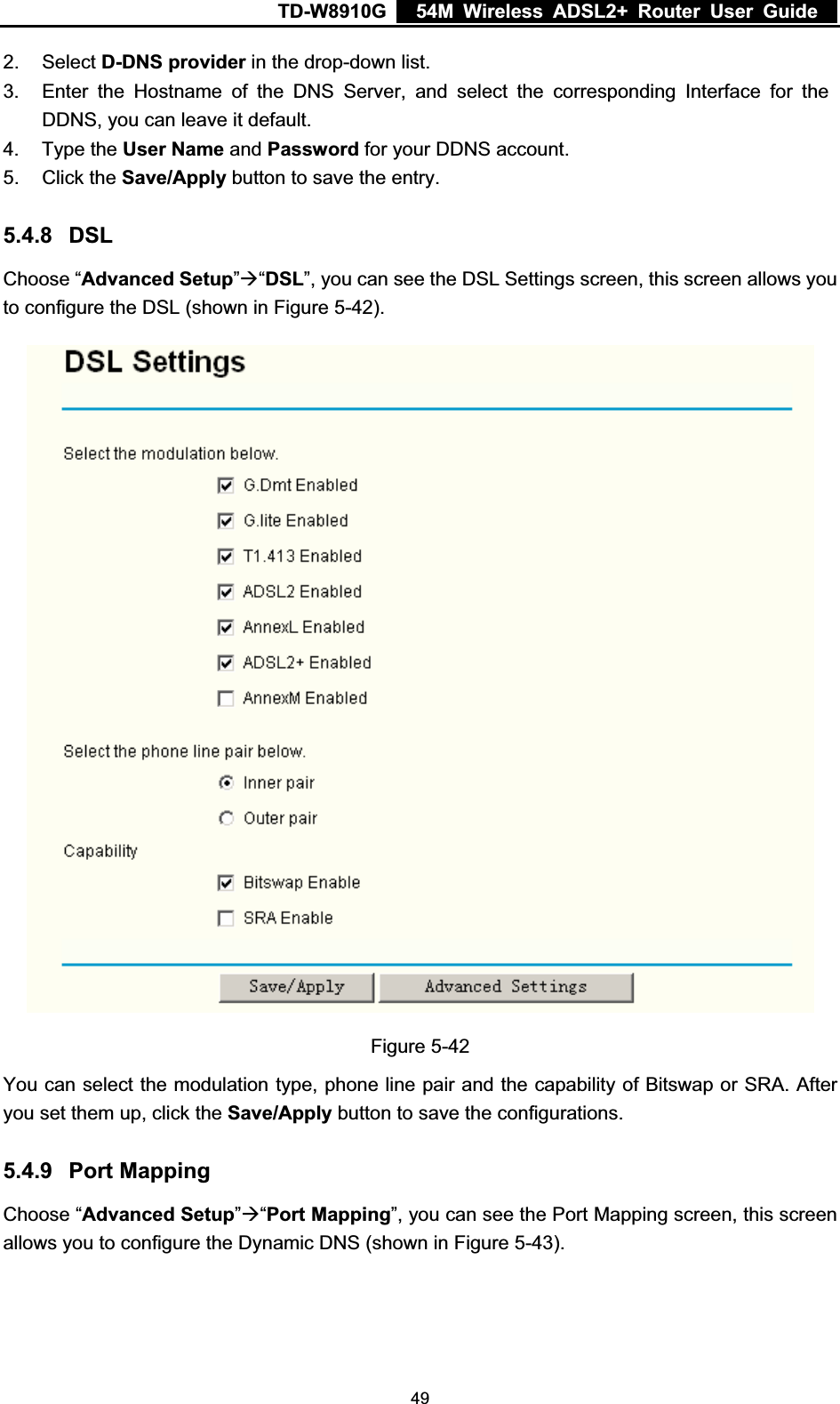 TD-W8910G    54M Wireless ADSL2+ Router User Guide  2. Select D-DNS provider in the drop-down list. 3.  Enter the Hostname of the DNS Server, and select the corresponding Interface for the DDNS, you can leave it default. 4. Type the User Name and Password for your DDNS account. 5. Click the Save/Apply button to save the entry. 5.4.8 DSLChoose “Advanced Setup”Æ“DSL”, you can see the DSL Settings screen, this screen allows you to configure the DSL (shown in Figure 5-42).Figure 5-42 You can select the modulation type, phone line pair and the capability of Bitswap or SRA. After you set them up, click the Save/Apply button to save the configurations. 5.4.9 Port Mapping Choose “Advanced Setup”Æ“Port Mapping”, you can see the Port Mapping screen, this screen allows you to configure the Dynamic DNS (shown in Figure 5-43). 49