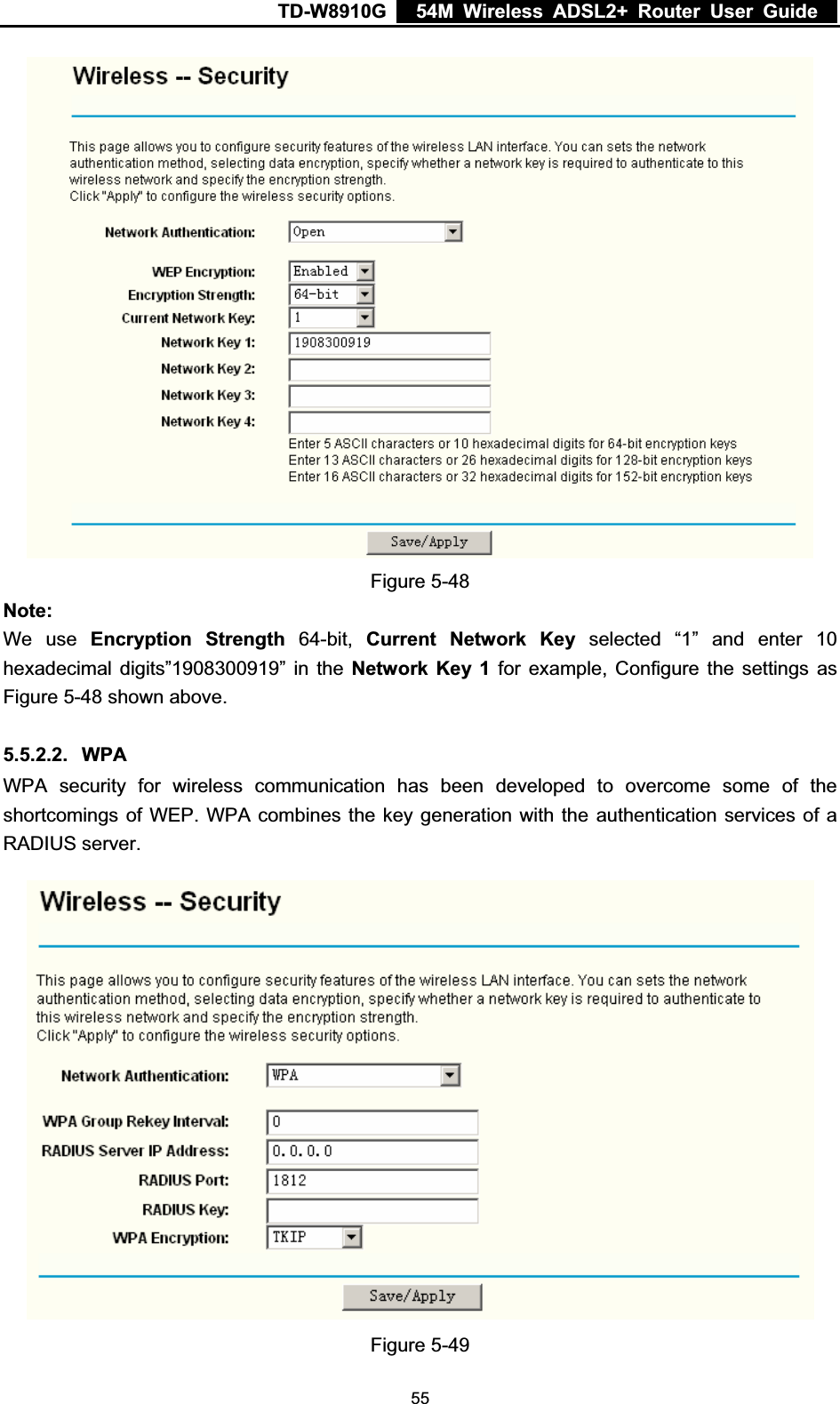 TD-W8910G    54M Wireless ADSL2+ Router User Guide  Figure 5-48 Note:We use Encryption Strength 64-bit, Current Network Key selected “1” and enter 10 hexadecimal digits”1908300919” in the Network Key 1 for example, Configure the settings as Figure 5-48 shown above. 5.5.2.2. WPAWPA security for wireless communication has been developed to overcome some of the shortcomings of WEP. WPA combines the key generation with the authentication services of a RADIUS server. Figure 5-49  55