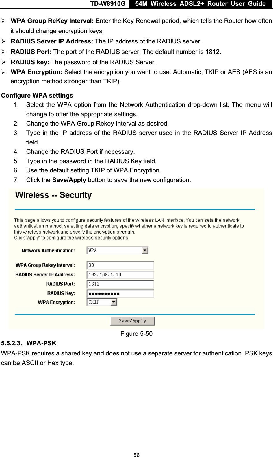 TD-W8910G    54M Wireless ADSL2+ Router User Guide  ¾WPA Group ReKey Interval: Enter the Key Renewal period, which tells the Router how often it should change encryption keys. ¾RADIUS Server IP Address: The IP address of the RADIUS server. ¾RADIUS Port: The port of the RADIUS server. The default number is 1812. ¾RADIUS key: The password of the RADIUS Server. ¾WPA Encryption: Select the encryption you want to use: Automatic, TKIP or AES (AES is an encryption method stronger than TKIP). Configure WPA settings 1.  Select the WPA option from the Network Authentication drop-down list. The menu will change to offer the appropriate settings. 2.  Change the WPA Group Rekey Interval as desired. 3.  Type in the IP address of the RADIUS server used in the RADIUS Server IP Address field.4.  Change the RADIUS Port if necessary. 5.  Type in the password in the RADIUS Key field. 6.  Use the default setting TKIP of WPA Encryption. 7. Click the Save/Apply button to save the new configuration. Figure 5-50 5.5.2.3. WPA-PSKWPA-PSK requires a shared key and does not use a separate server for authentication. PSK keys can be ASCII or Hex type.  56