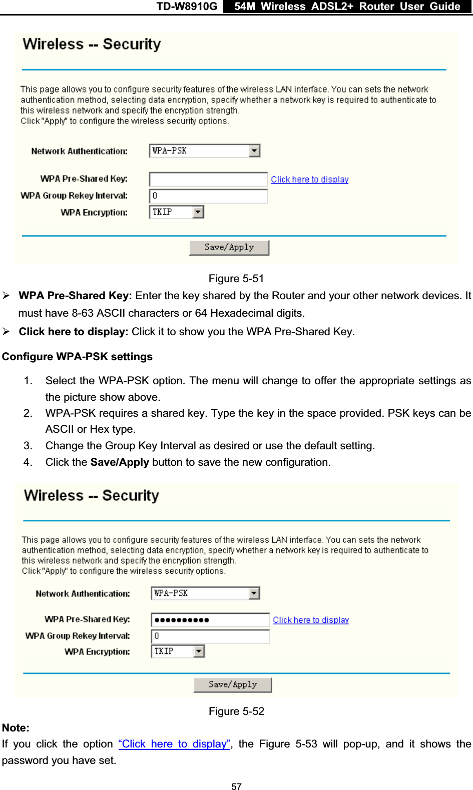 TD-W8910G    54M Wireless ADSL2+ Router User Guide  Figure 5-51¾WPA Pre-Shared Key: Enter the key shared by the Router and your other network devices. It must have 8-63 ASCII characters or 64 Hexadecimal digits. ¾Click here to display: Click it to show you the WPA Pre-Shared Key. Configure WPA-PSK settings 1.  Select the WPA-PSK option. The menu will change to offer the appropriate settings as the picture show above. 2.  WPA-PSK requires a shared key. Type the key in the space provided. PSK keys can be ASCII or Hex type. 3.  Change the Group Key Interval as desired or use the default setting. 4. Click the Save/Apply button to save the new configuration. Figure 5-52 Note:If you click the option “Click here to display”, the Figure 5-53 will pop-up, and it shows the password you have set.  57