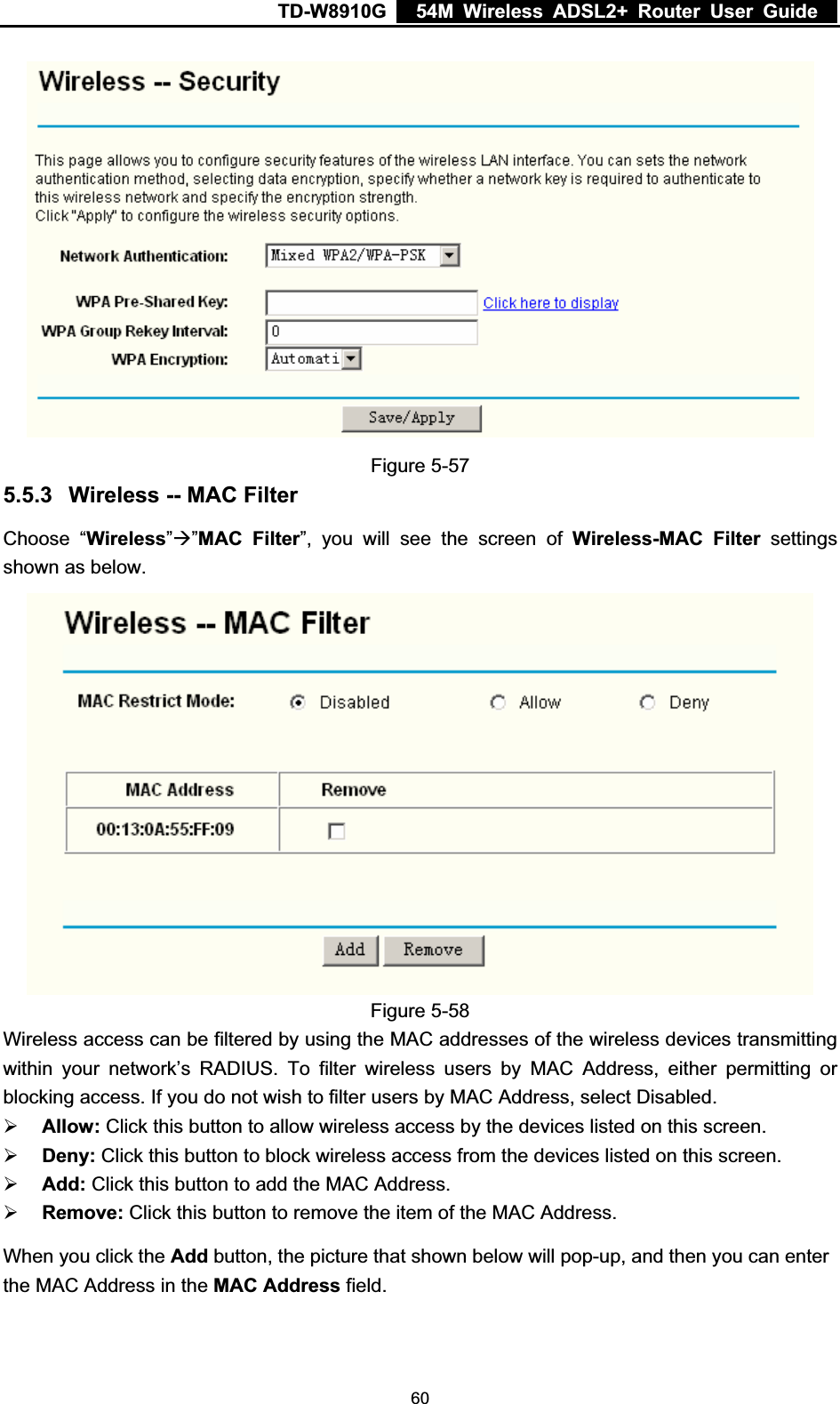 TD-W8910G    54M Wireless ADSL2+ Router User Guide  Figure 5-57 5.5.3 Wireless -- MAC Filter Choose “Wireless”Æ”MAC Filter”, you will see the screen of Wireless-MAC Filter settings shown as below. Figure 5-58 Wireless access can be filtered by using the MAC addresses of the wireless devices transmitting within your network’s RADIUS. To filter wireless users by MAC Address, either permitting or blocking access. If you do not wish to filter users by MAC Address, select Disabled. ¾Allow: Click this button to allow wireless access by the devices listed on this screen. ¾Deny: Click this button to block wireless access from the devices listed on this screen. ¾Add: Click this button to add the MAC Address. ¾Remove: Click this button to remove the item of the MAC Address. When you click the Add button, the picture that shown below will pop-up, and then you can enter the MAC Address in the MAC Address field.  60