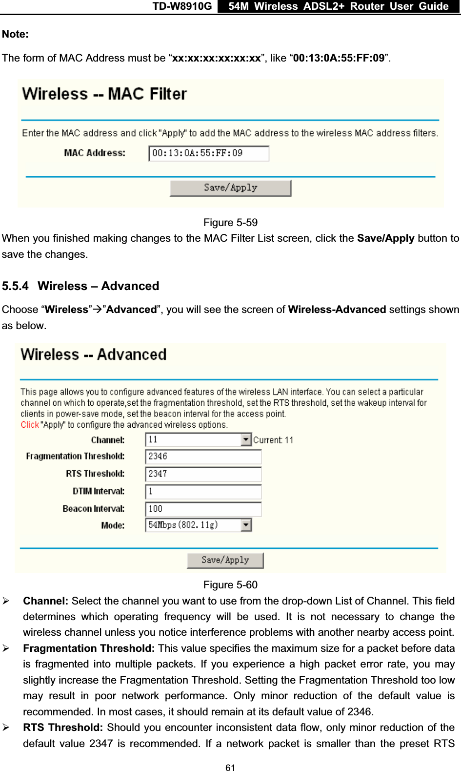 TD-W8910G    54M Wireless ADSL2+ Router User Guide  Note:The form of MAC Address must be “xx:xx:xx:xx:xx:xx”, like “00:13:0A:55:FF:09”.Figure 5-59 When you finished making changes to the MAC Filter List screen, click the Save/Apply button to save the changes. 5.5.4 Wireless – Advanced Choose “Wireless”Æ”Advanced”, you will see the screen of Wireless-Advanced settings shown as below. Figure 5-60 ¾Channel: Select the channel you want to use from the drop-down List of Channel. This field determines which operating frequency will be used. It is not necessary to change the wireless channel unless you notice interference problems with another nearby access point. ¾Fragmentation Threshold: This value specifies the maximum size for a packet before data is fragmented into multiple packets. If you experience a high packet error rate, you may slightly increase the Fragmentation Threshold. Setting the Fragmentation Threshold too low may result in poor network performance. Only minor reduction of the default value is recommended. In most cases, it should remain at its default value of 2346. ¾RTS Threshold: Should you encounter inconsistent data flow, only minor reduction of the default value 2347 is recommended. If a network packet is smaller than the preset RTS  61