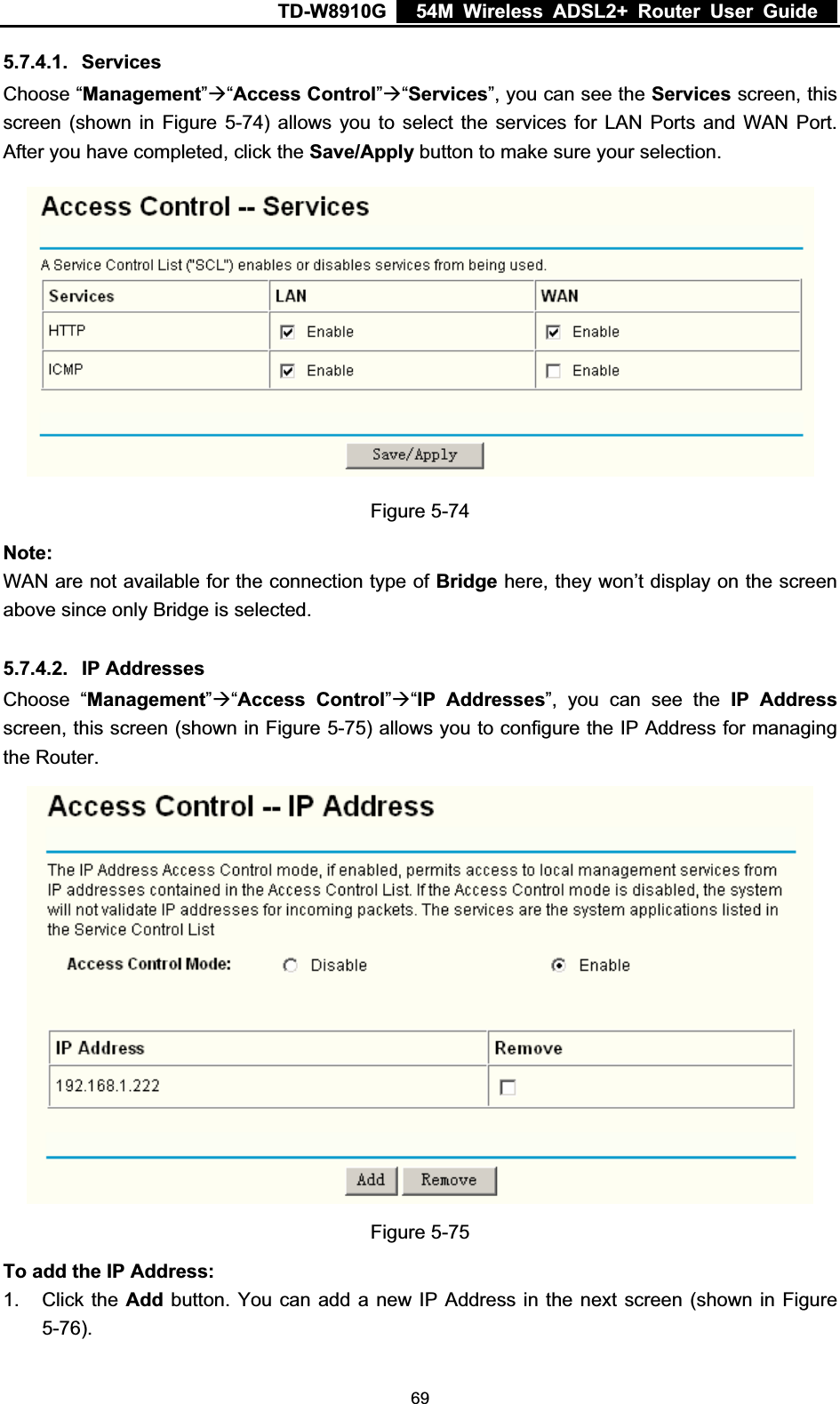 TD-W8910G    54M Wireless ADSL2+ Router User Guide  5.7.4.1. ServicesChoose “Management”Æ“Access Control”Æ“Services”, you can see the Services screen, this screen (shown in Figure 5-74) allows you to select the services for LAN Ports and WAN Port. After you have completed, click the Save/Apply button to make sure your selection. Figure 5-74 Note:WAN are not available for the connection type of Bridge here, they won’t display on the screen above since only Bridge is selected. 5.7.4.2. IP Addresses Choose “Management”Æ“Access Control”Æ“IP Addresses”, you can see the IP Address screen, this screen (shown in Figure 5-75) allows you to configure the IP Address for managing the Router. Figure 5-75 To add the IP Address:1. Click the Add button. You can add a new IP Address in the next screen (shown in Figure 5-76). 69